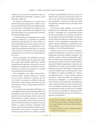 AULA 4 — Trabalho Assalariado, Capital e Propriedade

minante e, de outra forma, ser equivale a uma má-             da relação de propriedade. Colocam-se, então, no
quina administrativa destinada a reprimir a classe            mesmo nível, a posse de um bem que, de uma ma-
oprimida e explorada.                                         neira ou de outra, provém do trabalho pessoal de
   No processo civilizatório, por um lado, foi se             seu proprietário, e a posse de um bem que resulta
dando a fixação da oposição entre a cidade e o cam-           da apropriação privada do todo ou de parte de um
po como base de toda a divisão do trabalho social e,          trabalho social.
por outro lado, a introdução dos testamentos, por                 No final dessa dupla confusão, a posse de uma
meio dos quais o proprietário pode dispor de seus             habitação por um indivíduo, fruto de seu trabalho
bens ainda depois de morto, garantindo a transmis-            pessoal, é confundida com a propriedade privada
são da propriedade privada.                                   de meios de produção (de empresas), que decorre
   A forma capitalista de propriedade, sob a qual se          da acumulação dos frutos do trabalho de dezenas e
realizam a dominação e a exploração do trabalho               até de centenas de milhares de assalariados, durante
assalariado, pode apresentar-se como condição e o             décadas. A forma capitalista de propriedade, sob a
fruto da liberdade pessoal. Nos tempos atuais, ha-            qual se realizam a dominação e a exploração do tra-
bitualmente constatamos em publicidades a asso-               balho assalariado, pode então apresentar-se como a
ciação da propriedade privada (bens de consumo,               condição e o fruto da liberdade pessoal.
como um carro ou um imóvel) como uma conquis-                     Confusões como essas, na verdade, mascaram a
ta individual ou uma forma de ser independente ou             grande contradição que se encontra no cerne dessa
de ser livre.                                                 apropriação privada do trabalho socializado e que
   Porém, é importante não confundir esse aspecto             constitui a própria essência da propriedade capita-
com o valor excedente, que foi gerado pelo traba-             lista. Contradição que não pára de se reproduzir em
lho, inclusive pelo trabalho assalariado, e também            uma dimensão cada vez maior. O capital socializa o
apropriado pelo empresário como parte de sua pro-             processo de trabalho, organizando a cooperação dos
priedade. Essa apropriação se transformou em pro-             trabalhadores em ampla escala, dividindo as tarefas
priedade do capitalista. Essa dinâmica é a essência           produtivas entre eles, aumentando constantemente
da propriedade privada capitalista.                           a parte do trabalho morto (matérias-primas e meios
   Para exemplificar essas idéias citamos Bihr e              de trabalho) em relação ao trabalho vivo (salários,
Chesnais (2003), quando analisam as contradi-                 contribuições sociais…). Dessa maneira, qualquer
ções do sistema capitalista e salientam que um                mercadoria – da lata de ervilhas até a refinaria mo-
dos objetivos e principais resultados da desregu-             nitorada por computador – é a materialização e a
lamentação e da privatização dos últimos 20 anos              soma de inúmeros atos produtivos, distribuídos por
foi aumentar a esfera da propriedade privada, de              todo o espaço mundial e por todo o tempo históri-
tal forma que:                                                co. É esse trabalho socializado que o capital encerra
   “A sacralização da propriedade individual, à cus-          na propriedade privada, de modo que os resultados
ta das diferentes formas da propriedade pública e da          de uma imensa acumulação de operações produ-
propriedade social, baseia-se em várias confusões             tivas sejam apropriados por poucos indivíduos ou
grosseiras. Em primeiro lugar, sobre a natureza do            grupos sociais limitados.”
bem possuído: na verdade, colocam-se, ao mesmo
tempo, no mesmo plano, os bens de uso pessoal, dos             De uma forma resumida, o estágio da produção de
quais os indivíduos desfrutam sozinhos ou com sua              mercadorias com que começa a civilização caracteri-
                                                               za-se, segundo Engels e do ponto-de-vista econômico,
família, e os meios necessários à produção (terra,
                                                               pela introdução:
imóveis, infra-estruturas produtivas, fábricas e esta-
                                                               • Da moeda metálica (e, com ela, o capital em dinhei-
belecimentos comerciais etc.). A segunda confusão,
                                                                 ro), dos juros e da usura.
muito mais grave, baseia-se no próprio conteúdo

                                                         41
 