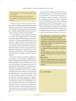 Unidade Didática — Processo de Trabalho em Serviço Social

                                                                 Outro aspecto levantado pelos autores acerca da
 • Dos comerciantes como classe intermediária entre
                                                              propriedade privada é a atual discussão ecológica
   os produtores.
                                                              acerca do planeta e o conjunto de suas riquezas – se-
 • Da propriedade privada da terra e da hipoteca.
                                                              jam minerais, vegetais ou animais – que deveriam
 • Do trabalho como forma predominante na pro-
                                                              ser considerados patrimônio comum e indivisível
   dução.
                                                              de toda a humanidade, presente e futura. Qualquer
    Tendo-se em vista a evolução do sistema capita-           apropriação privada dessas riquezas passa a ser ile-
lista, também a definição de propriedade vem sendo            gítima. No máximo, pode-se reconhecer a toda ou
alterada no transcorrer do tempo, materializando-             a parte da humanidade (indivíduo ou coletividade)
se no mercado de capitais, que é uma outra maneira            um direito de uso de uma parte dessas riquezas, com
de se entender a propriedade privada, tal como dis-           a condição de que este uso não seja prejudicial ao
cutem a questão, para Bihr e Chesnais (2003):                 restante da humanidade, no presente ou no futuro.
    “Um dos objetivos e um dos principais resultados
do processo de desregulamentação e de privatiza-               • SEGUNDO MARX, A TENDÊNCIA DO CAPITA-
                                                                 LISMO É A ACUMULAÇÃO DO CAPITAL
ção das duas últimas décadas foi aumentar conside-
ravelmente a esfera da propriedade privada. Nesse              • O AUMENTO DERIVADO DA INOVAÇÃO TEC-
                                                                 NOLÓGICA (UTILIZANDO-SE CADA VEZ MAIS
contexto, a questão da forma da propriedade dos
                                                                 MÁQUINAS) ORIGINA UM AUMENTO DO CA-
meios de produção, de comunicação e de troca, que
                                                                 PITAL CONSTANTE
curiosamente se tornou uma questão tabu para os
                                                               • A ESSE AUMENTO DO CAPITAL CONSTAN-
dirigentes sindicais e políticos, assim como para a
                                                                 TE ASSOCIA-SE UMA DESCIDA DA TAXA DE
maioria dos intelectuais de esquerda, não o é para
                                                                 LUCRO
a burguesia mundial: para esta, a propriedade tem
                                                               • ESSE MOVIMENTO PODE SER CONTRARIA-
uma importância estratégica da qual ela não faz
                                                                 DO PELA EXPLORAÇÃO DA FORÇA DE TRA-
mistério.                                                        BALHO
    Há 20 anos, portanto, na esfera do capital priva-          MERCADORIA
do, assistimos a uma profunda transformação da                 • TODAS AS MERCADORIAS SÃO CRISTALIZA-
própria definição da propriedade, dos “direitos” que             ÇÕES DO TRABALHO GASTO PARA PRODUZI-
lhe dizem respeito, os dos acionistas, que se torna-             LAS. SÃO A MATERIALIZAÇÃO DO TRABALHO
ram todo-poderosos, e das esperanças que eles po-                SOCIAL.
dem alimentar “legitimamente” em termos da ren-
tabilidade de suas partes da propriedade. A “contra-
revolução conservadora” baseia-se na revitalização
contemporânea dessa instituição muito particular
do capitalismo que é o mercado de capitais (a Bol-
                                                                *     AnOTAÇõES

sa). Essa instituição garante aos acionistas, exceto
em épocas de crises financeiras graves, a “liquidez”
de suas ações, ou seja, a possibilidade de se desfazer
à vontade dessa fração de sua propriedade que to-
mou a forma de cotas de uma ou outra empresa. Os
mercados de ações, em poucos anos, passaram do
status de mercados em que se negociam títulos para
o de mercados em que as empresas são inteiramente
negociadas, trocadas, aglomeradas ou desmantela-
das.”

                                                         42
 