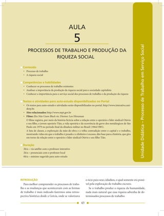 AULA 5 — Processos de Trabalho e Produção da Riqueza Social


                                              AULA

                       ____________________        5




                                                                                                               Unidade Didática – Processo de Trabalho em Serviço Social
      PROCESSOS DE TRABALHO E PRODUÇãO DA
                 RIQUEZA SOCIAL

  Conteúdo
  • Processo de trabalho
  • A riqueza social

  Competências e habilidades
  • Conhecer os processos de trabalho existentes
  • Analisar a importância da produção da riqueza social para a sociedade capitalista
  • Conhecer a importância para o serviço social dos processos de trabalho e da produção da riqueza

  Textos e atividades para auto-estudo disponibilizados no Portal
  • Os textos para auto-estudo e atividades serão disponibilizados no portal. http://www.interativa.uni-
    derp.br.
  • Sites relacionados: http://www.mpt.gov.br
  • Filme: Eles Não Usam Black-tie. Diretor: Leo Hirszman
    O filme registra, por meio da história fictícia sobre a relação entre o operário e líder sindical Otávio
    e seu filho, o jovem operário Tião, a vida operária e da ocorrência da greve dos metalúrgicos de São
    Paulo em 1979 no período final da ditadura militar no Brasil (1964/1985).
    A luta de classes, a exploração da mão-de-obra e a velha contradição entre o capital e o trabalho,
    mostrando vidas em que o trabalho é pesado e o dinheiro é escasso, dão base para a história, que gira
    em torno da relação entre o operário e líder sindical Otávio e seu filho Tião.

  Duração
  2h/a – via satélite com o professor interativo
  2h/a – presenciais com o professor local
  6h/a – mínimo sugerido para auto-estudo




INTRODUÇÃO                                                     o ócio para seus cidadãos, o qual somente era possí-
  Para melhor compreender os processos de traba-               vel pela exploração do trabalho escravo.
lho e as mudanças que aconteceram com as formas                   Se o trabalho produz a riqueza da humanidade,
de trabalho é mais indicado fazermos uma retros-               nada mais natural que essa riqueza advenha de de-
pectiva histórica desde a Grécia, onde se valorizava           terminados processos de trabalho.

                                                          43
 