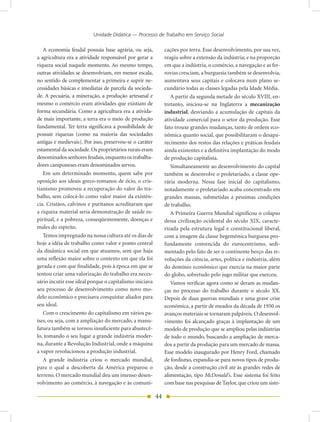 Unidade Didática — Processo de Trabalho em Serviço Social

   A economia feudal possuía base agrária, ou seja,           cações por terra. Esse desenvolvimento, por sua vez,
a agricultura era a atividade responsável por gerar a         reagiu sobre a extensão da indústria; e na proporção
riqueza social naquele momento. Ao mesmo tempo,               em que a indústria, o comércio, a navegação e as fer-
outras atividades se desenvolviam, em menor escala,           rovias cresciam, a burguesia também se desenvolvia,
no sentido de complementar a primeira e suprir ne-            aumentava seus capitais e colocava num plano se-
cessidades básicas e imediatas de parcela da socieda-         cundário todas as classes legadas pela Idade Média.
de. A pecuária, a mineração, a produção artesanal e              A partir da segunda metade do século XVIII, en-
mesmo o comércio eram atividades que existiam de              tretanto, iniciou-se na Inglaterra a mecanização
forma secundária. Como a agricultura era a ativida-           industrial, desviando a acumulação de capitais da
de mais importante, a terra era o meio de produção            atividade comercial para o setor da produção. Esse
fundamental. Ter terra significava a possibilidade de         fato trouxe grandes mudanças, tanto de ordem eco-
possuir riquezas (como na maioria das sociedades              nômica quanto social, que possibilitaram o desapa-
antigas e medievais). Por isso, preservou-se o caráter        recimento dos restos das relações e práticas feudais
estamental da sociedade. Os proprietários rurais eram         ainda existentes e a definitiva implantação do modo
denominados senhores feudais, enquanto os trabalha-           de produção capitalista.
dores camponeses eram denominados servos.                        Simultaneamente ao desenvolvimento do capital
   Em um determinado momento, quem sabe por                   também se desenvolve o proletariado, a classe ope-
oposição aos ideais greco-romanos de ócio, o cris-            rária moderna. Nessa fase inicial do capitalismo,
tianismo promoveu a recuperação do valor do tra-              notadamente o proletariado acaba concentrado em
balho, sem colocá-lo como valor maior da existên-             grandes massas, submetidas a péssimas condições
cia. Cristãos, calvinos e puritanos acreditaram que           de trabalho.
a riqueza material seria demonstração de saúde es-               A Primeira Guerra Mundial significou o colapso
piritual, e a pobreza, conseqüentemente, doenças e            dessa civilização ocidental do século XIX, caracte-
males do espírito.                                            rizada pela estrutura legal e constitucional liberal,
   Temos impregnado na nossa cultura até os dias de           com a imagem da classe hegemônica burguesa pro-
hoje a idéia de trabalho como valor e ponto central           fundamente convencida do eurocentrismo, sedi-
da dinâmica social em que atuamos, sem que haja               mentado pelo fato de ser o continente berço das re-
uma reflexão maior sobre o contexto em que ela foi            voluções da ciência, artes, política e indústria, além
gerada e com que finalidade, pois à época em que se           do domínio econômico que exercia na maior parte
tentou criar uma valorização do trabalho era neces-           do globo, sobretudo pelo jugo militar que exerceu.
sário incutir esse ideal porque o capitalismo iniciava           Vamos verificar agora como se deram as mudan-
seu processo de desenvolvimento como novo mo-                 ças no processo do trabalho durante o século XX.
delo econômico e precisava conquistar aliados para            Depois de duas guerras mundiais e uma grave crise
seu ideal.                                                    econômica, a partir de meados da década de 1950 os
   Com o crescimento do capitalismo em vários pa-             avanços materiais se tornaram palpáveis. O desenvol-
íses, ou seja, com a ampliação do mercado, a manu-            vimento foi alcançado graças à implantação de um
fatura também se tornou insuficiente para abastecê-           modelo de produção que se ampliou pelas indústrias
lo, tomando o seu lugar a grande indústria moder-             de todo o mundo, buscando a ampliação de merca-
na, durante a Revolução Industrial, onde a máquina            dos a partir da produção para um mercado de massa.
a vapor revolucionou a produção industrial.                   Esse modelo inaugurado por Henry Ford, chamado
   A grande indústria criou o mercado mundial,                de fordismo, expandia-se para novos tipos de produ-
para o qual a descoberta da América preparou o                ção, desde a construção civil até às grandes redes de
terreno. O mercado mundial deu um imenso desen-               alimentação, tipo McDonald’s. Esse sistema foi feito
volvimento ao comércio, à navegação e às comuni-              com base nas pesquisas de Taylor, que criou um siste-

                                                         44
 