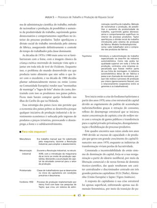 AULA 5 — Processos de Trabalho e Produção da Riqueza Social

ma de administração científica do trabalho, método                                 nistração científica do trabalho. Método
                                                                                   de racionalizar a produção, de possibi-
de racionalizar a produção, de possibilitar o aumen-                               litar o aumento da produtividade do
to da produtividade do trabalho, suprimindo gestos                                 trabalho, suprimindo gastos desneces-
                                                                                   sários e comportamentos supérfluos no
desnecessários e comportamentos supérfluos no in-                                  interior do processo produtivo. Taylor
terior do processo produtivo. Taylor aperfeiçoou a                                 aperfeiçoou a divisão social do trabalho
                                                                                   introduzida pelo sistema de produção
divisão social do trabalho introduzida pelo sistema                                da fábrica. Modelo fordista/taylorista.
de fábrica, assegurando definitivamente o controle                                 Lema: cada trabalhador será o compra-
                                                                                   dor dos produtos da fábrica.
do tempo do trabalhador pela classe dominante.
   As décadas de 1970 e 1980 mais uma vez se fami-                Toyotismo       Introduziu a subcontratação do trabalho
liarizaram com a fome, com a imagem clássica da                                     especializado na área-fim da indústria
                                                                                    automobilística. Como não podia ter
criança exótica morrendo de inanição vista após o                                   qualidade superior em toda a linha de
jantar em toda tela de tevê do Ocidente. Enquanto                                   produção, contratou uma empresa es-
                                                                                    pecializada que fizesse melhor parte
isso, o problema do mundo desenvolvido era que                                      de sua linha de montagem. A indústria
produzia tanto alimento que não sabia o que fa-                                     automobilística deixa de ser fábrica e
                                                                                    passa a ser chamada de montadora, por-
zer com o excedente, e na década de 1980 decidiu                                    que não realiza o processo de produção
plantar substancialmente menos ou então (como                                       por inteiro (gerenciamento flexível, com
                                                                                    o relacionamento cooperativo entre os
na Comunidade Européia) vender suas “montanhas                                      gerentes e os trabalhadores).
de manteiga” e “lagos de leite” abaixo do custo, des-
truindo com isso os produtores nos países pobres.
Ficou mais barato comprar queijo holandês nas                        Teve início então a crise do fordismo/taylorismo a
ilhas do Caribe do que na Holanda.                                partir dos anos 1970, uma crise estrutural do capital
   Essa estratégia dos países ricos não permite que               devido ao esgotamento do padrão de acumulação
a economia dos países pobres se desenvolva porque                 taylorista/fordista graças à retração do consumo,
qualquer iniciativa de produção industrial e de in-               reflexo do desemprego estrutural que se iniciava;
vestimento econômico é sufocada pelo ingresso de                  maior concentração de capitais; crise do welfare sta-
produtos a preços irrisórios, provocando o desem-                 te com a retração de gastos públicos e transferência
prego, a fome e o subdesenvolvimento.                             para o capital privado; privatizações, desregulamen-
                                                                  tação e flexibilização do processo produtivo.
  Para não esquecer!                                                 Este quadro encontra suas raízes ainda nos anos
                                                                  1960 devido ao excesso de capacidade e de produ-
Manufatura      Era trabalho manual que foi substituído           ção que gerou um grande crescimento do capital fi-
                  pela maquinaria, durante a Revolução
                                                                  nanceiro nos anos 1970, enquanto as indústrias de
                  Industrial, para ampliar o abastecimento
                                                                  transformação viviam perdas de lucratividade.
Mecanização     Durante a Revolução Industrial, no século            Constatada a incontrolabilidade do então siste-
  industrial     XVIII, com a introdução da maquinaria            ma de dominação do capital, forja-se a sua reorga-
                 dá-se início ao modo de produção capi-
                 talista, desviando a acumulação do capi-         nização a partir do ideário neoliberal, por meio da
                 tal da atividade comercial para o setor          liberação comercial e de novas formas de domínio
                 da produção.
                                                                  técnico-científico, das quais resultaram um cará-
Proletariado    Classe de trabalhadores que se desenvolve         ter centralizador e discriminador centrado em três
                  no início do capitalismo em condições           grandes potências capitalistas: EUA (Nafta), Alema-
                  precárias e desumanas.
                                                                  nha (União Européia) e Japão (Tigres Asiáticos).
Fordismo 1950   Processo de produção implementado por                A resposta do capitalismo à sua crise estrutural
                  Henry Ford com base nas pesquisas de            foi apenas superficial, enfrentando apenas sua di-
                  Taylor, que criou um sistema de admi-
                                                                  mensão fenomênica, por meio da transição do pa-

                                                             45
 
