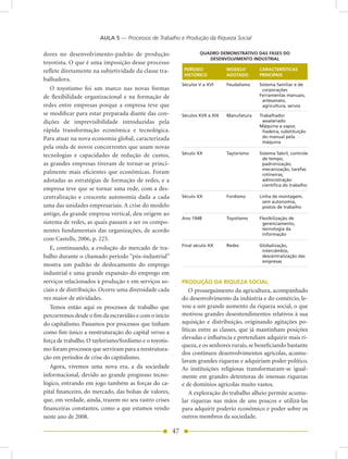 AULA 5 — Processos de Trabalho e Produção da Riqueza Social

dores no desenvolvimento-padrão de produção                            QUADRO DEMONSTRATIVO DAS FASES DO
                                                                          DESENVOLVIMENTO INDUSTRIAL
toyotista. O que é uma imposição desse processo
reflete diretamente na subjetividade da classe tra-              PERÍODO          MODELO       CARACTERÍSTICAS
                                                                 HISTÓRICO        ADOTADO      PRINCIPAIS
balhadora.
                                                             Séculos V a XVI      Feudalismo   Sistema familiar e de
   O toyotismo foi um marco nas novas formas                                                    corporações
de flexibilidade organizacional e na formação de                                               Ferramentas manuais,
                                                                                                artesanato,
redes entre empresas porque a empresa teve que                                                  agricultura, servos
se modificar para estar preparada diante das con-            Séculos XVII a XIX   Manufatura   Trabalhador
dições de imprevisibilidade introduzidas pela                                                   assalariado
                                                                                               Máquina a vapor,
rápida transformação econômica e tecnológica.                                                   fiadeira, substituição
Para atuar na nova economia global, caracterizada                                               do manual pela
                                                                                                máquina
pela onda de novos concorrentes que usam novas
                                                             Século XX            Taylorismo   Sistema fabril, controle
tecnologias e capacidades de redução de custos,                                                 de tempo,
as grandes empresas tiveram de tornar-se princi-                                                padronização,
                                                                                                mecanização, tarefas
palmente mais eficientes que econômicas. Foram                                                  rotineiras,
adotadas as estratégias de formação de redes, e a                                               administração
                                                                                                científica do trabalho
empresa teve que se tornar uma rede, com a des-
centralização e crescente autonomia dada a cada              Século XX            Fordismo     Linha de montagem,
                                                                                                sem autonomia,
uma das unidades empresariais. A crise do modelo                                                postos de trabalho
antigo, da grande empresa vertical, deu origem ao
                                                             Ano 1948             Toyotismo    Flexibilização de
sistema de redes, as quais passam a ser os compo-                                               gerenciamento,
nentes fundamentais das organizações, de acordo                                                 tecnologia da
                                                                                                informação
com Castells, 2006, p. 225.
                                                             Final século XX      Redes        Globalização,
   E, continuando, a evolução do mercado de tra-                                                intercâmbio,
balho durante o chamado período “pós-industrial”                                                descentralização das
                                                                                                empresas	
mostra um padrão de deslocamento do emprego                  	
industrial e uma grande expansão do emprego em
serviços relacionados à produção e em serviços so-           PRODUÇÃO DA RIQUEZA SOCIAL
ciais e de distribuição. Ocorre uma diversidade cada             O prosseguimento da agricultura, acompanhado
vez maior de atividades.                                     do desenvolvimento da indústria e do comércio, le-
   Temos então aqui os processos de trabalho que             vou a um grande aumento da riqueza social, o que
percorremos desde o fim da escravidão e com o início         motivou grandes desentendimentos relativos à sua
do capitalismo. Passamos por processos que tinham            aquisição e distribuição, originando agitações po-
como fim único a reestruturação do capital versus a          líticas entre as classes, que já mantinham posições
                                                             elevadas e influência e pretendiam adquirir mais ri-
força de trabalho. O taylorismo/fordismo e o toyotis-
                                                             queza, e os senhores rurais, se beneficiando bastante
mo foram processos que serviram para a reestrutura-
                                                             dos contínuos desenvolvimentos agrícolas, acumu-
ção em períodos de crise do capitalismo.
                                                             lavam grandes riquezas e adquiriam poder político.
   Agora, vivemos uma nova era, a da sociedade               As instituições religiosas transformaram-se igual-
informacional, devido ao grande progresso tecno-             mente em grandes detentoras de imensas riquezas
lógico, entrando em jogo também as forças do ca-             e de domínios agrícolas muito vastos.
pital financeiro, do mercado, das bolsas de valores,             A exploração do trabalho alheio permite acumu-
que, em verdade, ainda, trazem no seu rastro crises          lar riquezas nas mãos de uns poucos e utilizá-las
financeiras constantes, como a que estamos vendo             para adquirir poderio econômico e poder sobre os
neste ano de 2008.                                           outros membros da sociedade.

                                                        47
 