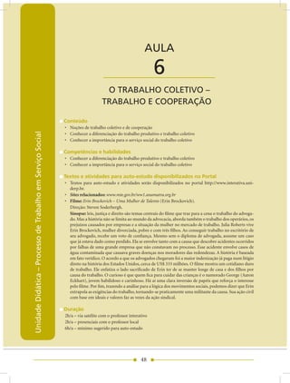 Unidade Didática — Processo de Trabalho em Serviço Social


                                                                                                        AULA

                                                                                 ____________________        6
                                                                                 O TRABALHO COLETIVO –
                                                                                TRABALHO E COOPERAÇãO

                                                            Conteúdo
                                                            • Noções de trabalho coletivo e de cooperação
Unidade Didática – Processo de Trabalho em Serviço Social




                                                            • Conhecer a diferenciação do trabalho produtivo e trabalho coletivo
                                                            • Conhecer a importância para o serviço social do trabalho coletivo

                                                            Competências e habilidades
                                                            • Conhecer a diferenciação do trabalho produtivo e trabalho coletivo
                                                            • Conhecer a importância para o serviço social do trabalho coletivo

                                                            Textos e atividades para auto-estudo disponibilizados no Portal
                                                            • Textos para auto-estudo e atividades serão disponibilizados no portal http://www.interativa.uni-
                                                              derp.br.
                                                            • Sites relacionados: www.mte.gov.br/ww1.anamatra.org.br
                                                            • Filme: Erin Brockovich – Uma Mulher de Talento (Erin Brockovich).
                                                              Direção: Steven Soderbergh.
                                                              Sinopse: leis, justiça e direito são temas centrais do filme que traz para a cena o trabalho do advoga-
                                                              do. Mas a história não se limita ao mundo da advocacia, aborda também o trabalho dos operários, os
                                                              prejuízos causados por empresas e a situação da mulher no mercado de trabalho. Julia Roberts vive
                                                              Erin Brockovich, mulher divorciada, pobre e com três filhos. Ao conseguir trabalho no escritório de
                                                              seu advogado, recebe um voto de confiança. Mesmo sem o diploma de advogada, assume um caso
                                                              que já estava dado como perdido. Ela se envolve tanto com a causa que descobre acidentes ocorridos
                                                              por falhas de uma grande empresa que não constavam no processo. Esse acidente envolve casos de
                                                              água contaminada que causava graves doenças nos moradores das redondezas. A história é baseada
                                                              em fato verídico. O acordo a que os advogados chegaram foi a maior indenização já paga num litígio
                                                              direto na história dos Estados Unidos, cerca de US$ 333 milhões. O filme mostra um cotidiano duro
                                                              de trabalho. Ele enfatiza o lado sacrificado de Erin ter de se manter longe de casa e dos filhos por
                                                              causa do trabalho. O curioso é que quem fica para cuidar das crianças é o namorado George (Aaron
                                                              Eckhart), jovem habilidoso e carinhoso. Há aí uma clara inversão de papéis que reforça o interesse
                                                              pelo filme. Por fim, trazendo a análise para a lógica dos movimentos sociais, podemos dizer que Erin
                                                              extrapola as exigências do trabalho, tornando-se praticamente uma militante da causa. Sua ação civil
                                                              com base em ideais e valores faz as vezes da ação sindical.

                                                            Duração
                                                            2h/a – via satélite com o professor interativo
                                                            2h/a – presenciais com o professor local
                                                            6h/a – mínimo sugerido para auto-estudo




                                                                                                      48
 