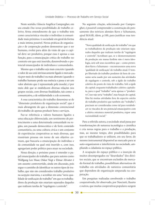 Unidade Didática — Processo de Trabalho em Serviço Social

   Neste sentido, Gláucia Angélica Campregher, em               Na seguinte citação, selecionada por Campre-
seu estudo Das novas possibilidades do trabalho co-           gher, é possível compreender a construção do pen-
letivo, firma entendimento de que o trabalho tem              samento dos teóricos alemães Kern e Schumann,
como característica vincular o indivíduo à comuni-            apud MAAR, idem, p.100, para justificar essa ten-
dade mais próxima e à sociedade em geral da forma             dência atual:
a mais íntima possível. Novas práticas de organiza-
                                                                   “Nova qualidade de unificação do trabalho” em que
ção e de cooperação podem demonstrar que o ser
                                                                   os trabalhadores da produção não estariam sepa-
humano, evolui para além da visão de que o capi-
                                                                   rados daqueles que realizam tarefas de “regulagem
tal deve ser produtivo, porque essa é apenas a sua
                                                                   e controle”. Acreditam que, se o desmoronamento
função, para a emancipação crítica do trabalho no
                                                                   da produção em massa fordista não é mera ideo-
contexto em que está inserido, desenvolvendo o po-
                                                                   logia, será sob seus escombros que – como preten-
tencial emancipador de indivíduos e comunidades.                   dem Kern e Schumann – encontraremos uma nova
   Mesmo que o trabalho seja mais concreto (quando                 ‘qualidade de unificação’ do trabalho atual. O tem-
o valor de uso está intrinsecamente ligado à mercado-              po libertado do trabalho produtor de bens de con-
ria por meio do trabalho) ou mais abstrato (quando o               sumo seria usado por um aumento das atividades
trabalho humano perde sua essência e passa a ser um                de regulagem e controle, sob a égide do trabalho
valor abstrato que é representado pela moeda), é por               coletivo do ponto de vista do trabalho. Sob a égide
meio dele que se estabelecem diversas relações nos                 do capital, enquanto trabalhador coletivo capitalis-
grupos sociais, com diversas finalidades, tais como: a             ta, para o qual “trabalho” seria apenas o “produti-
comunicativa, a de solidariedade e a de economia.                  vo”, isso não seria “trabalho”, mas função do capital.
                                                                   Mas há muitas atividades fora do espectro estrito
   A essa característica do trabalho denomina-se de
                                                                   do trabalho produtivo que também são “trabalho”;
“dimensão produtora de organização social”, que é
                                                                   precisam ser consideradas como tal para restabele-
mais abrangente do que a dimensão convencional
                                                                   cer os vínculos de seu potencial emancipativo com
do trabalho de apenas produzir bens e serviços.
                                                                   a efetiva estrutura material produtiva, expor uma
   Faz-se referência a valores humanos ligados a                   racionalidade social.”
uma educação diferenciada, um sentimento de per-
tencimento a uma determinada comunidade ou re-                   Para a referida autora, a sociedade atual passa por
gião, um passado democrático e de forte conteúdo              transformações de natureza tecnológica e científica
comunitário, ou uma cultura cívica e um conjunto              e cria novas regras para o trabalho e a produção,
de experiências cooperativas as mais diversas, que            mas, ao mesmo tempo, abre possibilidades para
reuniriam pessoas em torno de um objetivo co-                 que os trabalhadores se utilizem, em seu favor, do
mum, que buscaria a emancipação do indivíduo e                mesmo instrumental disponível ao mercado para se
da comunidade na qual está inserido e, com isso,              auto-organizarem e interferirem na sociedade, am-
agregariam poder político para atuar na sociedade.            pliando a cidadania no espaço público.
   Nessa direção, o próximo passo é entender o pa-               A ocupação do espaço público e a inserção de
pel emancipador do trabalho, que para autores como            muitos desempregados ou “deserdados” dos direi-
Wolfgang Leo Maar, Oskar Negt e Elmar Altvater é              tos sociais, que se encontram excluídos do merca-
um assunto controvertido, ainda em discussão, pois            do formal de trabalho, possibilitam alternativas de
segue o caminho de identificar os outros tipos de tra-        trabalho em atividades de natureza comunitária
balho, que não são considerados trabalho produtivo            que dependem de organização amparada na coo-
na acepção marxista, e acreditar em uma “nova qua-            peração.
lidade de unificação do trabalho” em que os trabalha-            Em pesquisas realizadas envolvendo o trabalho
dores da produção não estariam separados daqueles             cooperativado, foi observado, por Nasciutti, Razeto
que realizam tarefas de “regulagem e controle”.               e outros, que muitas cooperativas populares surgem

                                                         50
 