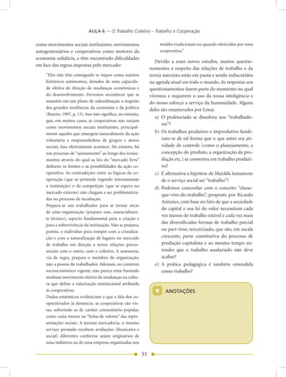 AULA 6 — O Trabalho Coletivo – Trabalho e Cooperação

como movimentos sociais instituintes, movimentos                        moldes tradicionais ou quando oferecidos por uma
autogestionários e cooperativos como motores da                         cooperativa.”
economia solidária, e têm encontrado dificuldades
                                                                     Devido a esses novos estudos, muitos questio-
em face das regras impostas pelo mercado:
                                                                  namentos a respeito das relações de trabalho e da
    “Eles não têm conseguido se impor como sujeitos               teoria marxista estão em pauta e sendo rediscutidos
    históricos autônomos, dotados de uma capacida-                na agenda atual em todo o mundo. As respostas aos
    de efetiva de direção de mudanças econômicas e                questionamentos fazem parte do momento no qual
    do desenvolvimento. Devemos reconhecer que se                 vivemos e requerem o uso da nossa inteligência e
    mantêm em um plano de subordinação a respeito                 do nosso esforço a serviço da humanidade. Alguns
    das grandes tendências da economia e da política              deles são enumerados por Lessa:
    (Razeto, 1997, p. 13). Isso não significa, no entanto,
                                                                     a) O proletariado se dissolveu nos “trabalhado-
    que, em muitos casos, as cooperativas não surjam
                                                                        res”?
    como movimentos sociais instituintes, principal-
    mente aqueles que emergem naturalmente da ação                   b) Os trabalhos produtivo e improdutivo fundi-
    voluntária e empreendedora de grupos e atores                       ram-se de tal forma que o que antes era ati-
    sociais. Isso efetivamente acontece. No entanto, há                 vidade de controle (como o planejamento, a
    um processo de “ajustamento” ao longo dos treina-                   concepção do produto, a organização da pro-
    mentos através do qual as leis do “mercado livre”                   dução etc.) se converteu em trabalho produti-
    definem os limites e as possibilidades da ação co-                  vo?
    operativa. As contradições entre as lógicas da co-               c) É afirmativa a hipótese de Marilda Iamamoto
    operação (que se pretende regendo internamente                      de o serviço social ser “trabalho”?
    a instituição) e da competição (que se espera no                 d) Podemos concordar com o conceito “classe-
    mercado externo) não chegam a ser problematiza-
                                                                        que-vive-do-trabalho”, proposto por Ricardo
    das no processo de incubação.
                                                                        Antunes, com base no fato de que a sociedade
    Prepara-se um trabalhador para se tornar sócio
                                                                        do capital e sua lei do valor necessitam cada
    de uma organização (preparo esse, essencialmen-
                                                                        vez menos do trabalho estável e cada vez mais
    te técnico), aspecto fundamental para a criação e
                                                                        das diversificadas formas de trabalho parcial
    para a sobrevivência da instituição. Não se prepara,
    porém, o indivíduo para romper com a cristaliza-                    ou part-time, terceirizado, que são, em escala
    ção e com a naturalização de lugares no mercado                     crescente, parte constitutiva do processo de
    de trabalho em direção a novas relações psicos-                     produção capitalista e ao mesmo tempo en-
    sociais com o outro, com o coletivo. A assessoria,                  tender que o trabalho assalariado não deve
    via de regra, prepara o membro da organização,                      acabar?
    não a pessoa do trabalhador. Ademais, no contexto                e) A prática pedagógica é também entendida
    socioeconômico vigente, não parece estar havendo                    como trabalho?
    nenhum movimento efetivo de mudanças na cultu-
    ra que define a valorização institucional atribuída
    às cooperativas.
    Dados estatísticos evidenciam o que a fala dos co-
                                                                    *     AnOTAÇõES

    operativados já denuncia: as cooperativas são vis-
    tas, sobretudo as de caráter comunitário popular,
    como coisa menor na “bolsa de valores” das repre-
    sentações sociais. A mesma mercadoria, o mesmo
    serviço prestado recebem avaliações (financeira e
    social) diferentes conforme sejam originários de
    uma indústria ou de uma empresa organizadas nos

                                                             51
 