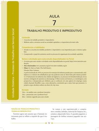Unidade Didática — Processo de Trabalho em Serviço Social


                                                                                                        AULA

                                                                                 ____________________          7
Unidade Didática – Processo de Trabalho em Serviço Social




                                                                   TRABALHO PRODUTIVO E IMPRODUTIVO

                                                            Conteúdo
                                                            • Conceitos de trabalho produtivo e improdutivo
                                                            • Reflexão sobre a estrutura social na sociedade capitalista e a importância da mais-valia


                                                            Competências e habilidades
                                                            • Estudar os conceitos de trabalho produtivo e improdutivo e sua importância para o sistema capita-
                                                              lista
                                                            • Compreender o papel do assistente social no processo de organização da sociedade capitalista


                                                            Textos e atividades para auto-estudo disponibilizados no Portal
                                                            • Os textos para auto-estudo e atividades serão disponibilizados no portal. http://www.interativa.uni-
                                                              derp.br.
                                                            • Sites relacionados: ww1.anamatra.org.br/www.abet-trabalho.org.br
                                                            • Filme: Ou Tudo ou Nada (The Full Monty).
                                                              Direção: Peter Cattaneo
                                                              A partir da década de 1970, no processo de transição da indústria pesada para a automatizada, mul-
                                                              tiplicou-se o número de trabalhadores que não puderam mais ser absorvidos pelo sistema produti-
                                                              vo. O fechamento de indústrias das cidades da Inglaterra, no processo de desindustrialização, levou
                                                              enorme contingente de operários ao desemprego. O filme mostra seis homens, ex-metalúrgicos, sem
                                                              perspectivas e desesperados por dinheiro, que se conhecem em uma agência de empregos numa
                                                              cidade chamada Shenffild, e que, como alternativa, concluindo que o único bem que possuem é o
                                                              próprio corpo, decidem realizar um show de strip-tease.


                                                            Duração
                                                            2h/a – via satélite com o professor interativo
                                                            2h/a – presenciais com o professor local
                                                            6h/a – mínimo sugerido para auto-estudo




NOÇÕES DE TRABALHO PRODUTIVO E                                                                                  Se vamos a um supermercado e compra-
TRABALHO IMPRODUTIVO                                                                                         mos comidas, bebidas, material de limpeza etc.,
   Veremos agora um assunto que é bastante in-                                                               estamos adquirindo bens. E quando pagamos a
teressante para se refletir a respeito do que é tra-                                                         passagem do ônibus estamos pagando um ser-
balho.                                                                                                       viço.

                                                                                                      52
 
