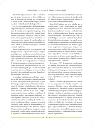 Unidade Didática — Processo de Trabalho em Serviço Social

    O trabalho improdutivo seria então os trabalhos              envelhecimento no mercado de trabalho, as narrati-
que não geram lucro, como os desenvolvidos nas                   vas evidenciaram que a ausência do trabalho pode
áreas da administração pública, por exemplo, mas                 ser substancialmente responsável pela redução da
só podem existir e serem sustentados por causa do                qualidade de vida e de envelhecimento.
excedente produzido pelo trabalho produtivo.                        Marx (1983) salienta que só o trabalho que se
    Graças à superprodução dos trabalhadores do se-              transforma em capital é produtivo, ou seja, aquele
tor produtivo é que se pode manter esse grande nú-               que produz mais-valia, bem como envolve uma re-
mero de trabalhadores improdutivos, porque além                  lação determinada entre compra e venda do traba-
dos muito novos e dos muito velhos para o trabalho               lho. A atividade produtiva vai designar o conjunto
existem as profissões ideológicas, como os gover-                de relacionamentos e dos modos em que a força de
nantes, polícia, igreja, magistratura, exército etc. e as        trabalho figura no processo capitalista de produção.
pessoas que vivem somente do trabalho alheio sob                 Já o trabalho improdutivo, para Marx, pode ser en-
a forma de renda fundiária, de juros, de dividendos,             tendido como um processo onde o dinheiro é troca-
e esses devem ser sustentados de alguma forma na                 do diretamente pelo trabalho, sem produzir capital
sociedade capitalista.                                           e sem ser, portanto, produtivo, caso em que se está
    Simone de Beauvoir dizia: “Se o aposentado fica              comprando um serviço. Mas Marx ainda acrescenta
desesperado com a falta de sentido de sua vida pre-              que a mesma espécie de trabalho pode ser produti-
sente, é porque o sentido de sua existência sempre               va ou improdutiva, como é o caso do trabalho do
lhe foi roubado”, criticando assim a forma de explo-             professor, do escritor, do cantor. Segundo ele, isto
ração capitalista, que, segundo ela, não fornece sen-            ocorre quando “o produto deste trabalho reverte em
tidos ao trabalho para que pudéssemos envelhecer                 capital para quem o contratou”.
de forma natural, sem o sentimento de improduti-                    Braverman (1987) destaca que a transformação
vidade. Porque essa improdutividade de que esta-                 do trabalho improdutivo em trabalho produtivo,
mos falando agora é aquela que a sociedade condena               para os fins capitalistas, é forma de extrair valor ex-
porque não gera lucro. Não gerar lucro na sociedade              cedente, presente no próprio processo da criação da
do capital é ser considerado marginal, dependente,               sociedade capitalista; em outras palavras, o autor é
sem autonomia, descartável.                                      enfático ao afirmar que “o modo capitalista de pro-
    As sociedades capitalistas supervalorizam o traba-           dução subordinou a si mesmo todas as formas de
lho na vida dos seres humanos e, quando esse deixa               trabalho”.
de existir, pela aposentadoria, por doença ou pelo                  Wunsch e Mendes (2003) apontam que, “ao revi-
desemprego, compromete a qualidade do envelheci-                 sar essa composição entre trabalho produtivo e im-
mento do indivíduo, principalmente se lhe faltarem               produtivo, elaborada à luz do referencial marxista,
habilidades e condições para incorporar e priorizar              transportando-a para o atual estágio de desenvolvi-
outras atividades e valores em sua vida. Compre-                 mento do capitalismo, pode-se inferir que há pouca
endemos que no sistema capitalista o trabalhador é               distinção a ser feita, na atualidade, acerca do traba-
obrigado a vender a sua força de trabalho para ga-               lho produtivo e improdutivo. Isso ocorre principal-
rantir a própria subsistência e/ou a de seus familia-            mente pela apropriação do segundo pelo primeiro,
res. Entretanto, a forma que a força de trabalho assu-           no processo de acumulação capitalista. Quer dizer,
me na sociedade capitalista – enquanto mercadoria                embora o trabalho dito improdutivo não gere di-
– contribui para a percepção do idoso sobre o en-                retamente valor excedente, ele trabalha diretamente
velhecimento basicamente como perda das funções                  para o capital, dando evasão a esse valor distribuí-
físicas e mentais, restando pouco saldo positivo para            do entre os vários capitais. Então, quanto maior for
o processo de envelhecimento ancorado no acúmulo                 esse capital, maior é a tendência à ampliação das ati-
de experiência e sabedoria. Quanto ao significado do             vidades improdutivas.”

                                                            54
 