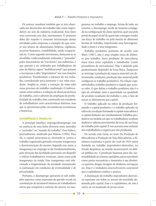 AULA 7 — Trabalho Produtivo e Improdutivo

   Os autores ressaltam também que se tem obser-             gurança no trabalho e emprego. Acima de tudo, no
vado um decréscimo do trabalho tido como impro-              entanto, o desemprego incide de maneira conjuga-
dutivo no seio da indústria tradicional. Esse fator          da na configuração da classe operária, quer seja pela
vem ocorrendo por dois movimentos. O primeiro                perda do papel social de quem não consegue vender
deles diz respeito à crescente terceirização destas          sua força de trabalho ou pela mescla de diferentes
atividades pelas empresas, a exemplo do que ocor-            formas de trabalho, imprimindo uma heterogenei-
re nos setores de alimentação, limpeza, vigilância,          dade à classe e a seus integrantes.
recursos humanos, contabilidade, saúde ocupacio-                Trabalho produtivo, portanto, de acordo com
nal etc. Como segundo movimento, destacam-se as              Marx (1987), não é uma simples troca de dinhei-
atividades tradicionalmente realizadas e “pensadas”          ro por trabalho, mera produção de mercadoria,
pelos funcionários do “escritório”, nas indústrias, e        mera troca entre capitalista e trabalhador (como
que passam a ser realizadas por trabalhadores do             possuidores de mercadorias). Não é definido pelo
piso da fábrica, agora “multifuncional”, que passam          predominante dispêndio de força física. Tampouco
a incorporar o dito “improdutivo” nas suas funções           se restringe à produção de riqueza material (em de-
produtivas. Transformam a natureza do seu traba-             terminadas condições, produção não-material pode
lho, contribuindo para aumentar o seu valor exce-            configurar-se trabalho produtivo). Na relação capi-
dente. Amplia-se, então, a extração da mais-valia            tal/trabalho, trabalho produtivo é aquele que acres-
nesse processo de trabalho combinado. O imbrica-             ce valor. O que define o trabalho produtivo não é o
mento entre ambos e a redução da absorção da força           tipo de atividade, nem a quantidade ou qualidade
de trabalho, com o advento da ampliação da produ-            do produto resultante do trabalho e, sim, o fato de
tividade do trabalho, têm constituído um excedente           trocar-se diretamente por capital.
de trabalhadores com características distintas, mas             O trabalho aplicado na esfera da produção for-
que se aproximam pelas circunstâncias econômicas             mando o capital produtivo e o trabalho aplicado na
e históricas.                                                esfera da circulação formando o capital-mercadoria e
                                                             o capital-dinheiro são imediatamente trabalhos pro-
DESEMPREGO E TRABALHO                                        dutivos na medida em que os trabalhadores recebem
   A principal interface emprego/desemprego está             dinheiros-salários provenientes da troca de sua força
na ausência de uma linha divisória entre inseridos           de trabalho pelo capital. E isso acarreta uma exclusão
e “excluídos” no “mundo do trabalho”. Essa linha é,          dos trabalhadores à riqueza por eles produzida.
pontualmente, sinalizada por Matoso (1994). Para                De acordo com Lima, no texto Da Produção de
ele, o capital reestrutura-se, movendo-se contra o           Mercadorias à Produção de Não-Mercadorias, a di-
trabalho organizado, gerando crescente insegurança           nâmica econômica a partir do crash de 1929 estará
e desestruturação do mesmo. Segundo esse autor, a            fundada no trabalho improdutivo-destrutivo, no
insegurança no emprego se dá, fundamentalmente,              Estado despótico, na moeda inconversível, no défi-
pela elevação das facilidades patronais em despedir          cit público etc. A produção humana, para dar sus-
e utilizar trabalhadores eventuais, assim como pela          tentabilidade ao sistema capitalista, passa a produzir
insegurança na renda. Essa insegurança está rela-            como partes necessárias e imanentes à sua dinâmi-
cionada à fragmentação da atividade remunerada,              ca: guerras, drogas, lavagem de dinheiro, corrupção
à contratação em condições de eventualidade e de             etc. Esse é o verdadeiro desenvolvimento sustentável
precariedade.                                                que o capitalismo conhece e pratica.
   Portanto, o desemprego apresenta-se sob múlti-               A dominação do trabalho improdutivo-destruti-
plos aspectos: como expressão da questão social; na          vo repercute em todos os setores da sociedade do-
constituição de incontável número de trabalhadores           minada pelo capital. Esse é o capitalismo, ele não é
ativos que compõem o exército de reserva; na inse-           outro, só vai mudando de forma social.

                                                        55
 