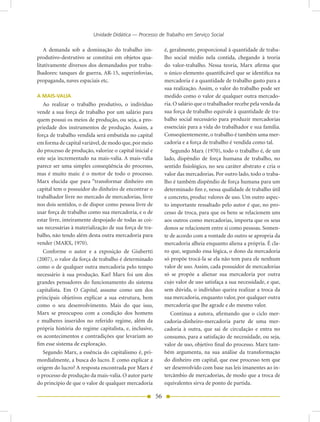 Unidade Didática — Processo de Trabalho em Serviço Social

   A demanda sob a dominação do trabalho im-                 é, geralmente, proporcional à quantidade de traba-
produtivo-destrutivo se constitui em objetos qua-            lho social médio nela contida, chegando à teoria
litativamente diversos dos demandados por traba-             do valor-trabalho. Nessa teoria, Marx afirma que
lhadores: tanques de guerra, AR-15, superinfovias,           o único elemento quantificável que se identifica na
propaganda, naves espaciais etc.                             mercadoria é a quantidade de trabalho gasto para a
                                                             sua realização. Assim, o valor do trabalho pode ser
A MAIS-VALIA                                                 medido como o valor de qualquer outra mercado-
   Ao realizar o trabalho produtivo, o indivíduo             ria. O salário que o trabalhador recebe pela venda da
vende a sua força de trabalho por um salário para            sua força de trabalho equivale à quantidade de tra-
quem possui os meios de produção, ou seja, a pro-            balho social necessário para produzir mercadorias
priedade dos instrumentos de produção. Assim, a              essenciais para a vida do trabalhador e sua família.
força de trabalho vendida será embutida no capital           Conseqüentemente, o trabalho é também uma mer-
em forma de capital variável, de modo que, por meio          cadoria e a força de trabalho é vendida como tal.
do processo de produção, valorize o capital inicial e           Segundo Marx (1970), todo o trabalho é, de um
este seja incrementado na mais-valia. A mais-valia           lado, dispêndio de força humana de trabalho, no
parece ser uma simples conseqüência do processo,             sentido fisiológico, no seu caráter abstrato e cria o
mas é muito mais: é o motor de todo o processo.              valor das mercadorias. Por outro lado, todo o traba-
Marx elucida que para “transformar dinheiro em               lho é também dispêndio de força humana para um
capital tem o possuidor do dinheiro de encontrar o           determinado fim e, nessa qualidade de trabalho útil
trabalhador livre no mercado de mercadorias, livre           e concreto, produz valores de uso. Um outro aspec-
nos dois sentidos, o de dispor como pessoa livre de          to importante ressaltado pelo autor é que, no pro-
usar força de trabalho como sua mercadoria, e o de           cesso de troca, para que os bens se relacionem uns
estar livre, inteiramente despojado de todas as coi-         aos outros como mercadorias, importa que os seus
sas necessárias à materialização de sua força de tra-        donos se relacionem entre si como pessoas. Somen-
balho, não tendo além desta outra mercadoria para            te de acordo com a vontade do outro se apropria da
vender (MARX, 1970).                                         mercadoria alheia enquanto aliena a própria. É cla-
   Conforme o autor e a exposição de Giubertti               ro que, segundo essa lógica, o dono da mercadoria
(2007), o valor da força de trabalho é determinado           só propõe trocá-la se ela não tem para ele nenhum
como o de qualquer outra mercadoria pelo tempo               valor de uso. Assim, cada possuidor de mercadorias
necessário à sua produção. Karl Marx foi um dos              só se propõe a alienar sua mercadoria por outra
grandes pensadores do funcionamento do sistema               cujo valor de uso satisfaça a sua necessidade, e que,
capitalista. Em O Capital, assume como um dos                sem dúvida, o indivíduo queira realizar a troca da
principais objetivos explicar a sua estrutura, bem           sua mercadoria, enquanto valor, por qualquer outra
como o seu desenvolvimento. Mais do que isso,                mercadoria que lhe agrade e do mesmo valor.
Marx se preocupou com a condição dos homens                     Continua a autora, afirmando que o ciclo mer-
e mulheres inseridos no referido regime, além da             cadoria-dinheiro-mercadoria parte de uma mer-
própria história do regime capitalista, e, inclusive,        cadoria à outra, que sai de circulação e entra no
os acontecimentos e contradições que levariam ao             consumo, para a satisfação de necessidade, ou seja,
fim esse sistema de exploração.                              valor de uso, objetivo final do processo. Marx tam-
   Segundo Marx, a essência do capitalismo é, pri-           bém argumenta, na sua análise da transformação
mordialmente, a busca do lucro. E como explicar a            do dinheiro em capital, que esse processo tem que
origem do lucro? A resposta encontrada por Marx é            ser desenvolvido com base nas leis imanentes ao in-
o processo de produção da mais-valia. O autor parte          tercâmbio de mercadorias, de modo que a troca de
do princípio de que o valor de qualquer mercadoria           equivalentes sirva de ponto de partida.

                                                        56
 