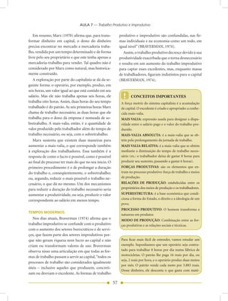 AULA 7 — Trabalho Produtivo e Improdutivo

   Em resumo, Marx (1970) afirma que, para trans-            produtivo e improdutivo são confundidas, nas fir-
formar dinheiro em capital, o dono do dinheiro               mas individuais e na economia como um todo, em
precisa encontrar no mercado a mercadoria traba-             igual nível” (BRAVERMAN, 1974).
lho, vendida por um tempo determinado e de forma                Assim, o trabalho produtivo decresce devido à sua
livre pelo seu proprietário e que este tenha apenas a        produtividade exacerbada que o torna desnecessário
mercadoria-trabalho para vender. Tal quadro não é            e resulta em um aumento do trabalho improdutivo
considerado por Marx como natural, mas historica-            para captar esses excedentes, mas, enquanto massa
mente construído.                                            de trabalhadores, figuram indistintos para o capital
   A exploração por parte do capitalista se dá da se-        (BRAVERMAN, 1974).
guinte forma: o operário, por exemplo, produz, em
seis horas, um valor igual ao que está contido em seu
salário. Mas ele não trabalha apenas seis horas, ele           !   	 CONCEITOS	IMPORTANTES
trabalha oito horas. Assim, duas horas do seu tempo           A força motriz do sistema capitalista é a acumulação
trabalhado é do patrão. As seis primeiras horas Marx          de capital. O excedente é criado e apropriado: a conhe-
chama de trabalho necessário, as duas horas que ele           cida mais-valia.
trabalha para o dono da empresa é nomeada de so-              MAIS VALIA: expressão usada para designar a dispa-
bretrabalho. A mais-valia, então, é a quantidade de           ridade entre o salário pago e o valor do trabalho pro-
valor produzido pelo trabalhador além do tempo de             duzido.
trabalho necessário, ou seja, com o sobretrabalho.            MAIS-VALIA ABSOLUTA: é a mais-valia que se ob-
   Marx sustenta que existem duas maneiras para               tém pelo prolongamento da jornada de trabalho.
aumentar a mais-valia, o que corresponde também               MAIS VALIA RELATIVA: é a mais-valia que se obtém
à exploração dos trabalhadores. Essa também é a               mediante a diminuição do tempo de trabalho neces-
resposta de como o lucro é possível, como é possível          sário (ex.: o trabalhador deixa de gastar 8 horas para
ao final do processo ter mais do que no seu início. O         produzir seu sustento, passando a gastar 6 horas).
primeiro procedimento é o de prolongar a duração              FORÇAS PRODUTIVAS: são os elementos que en-
do trabalho e, conseqüentemente, o sobretrabalho;             tram no processo produtivo: força de trabalho e meios
ou, segundo, reduzir o mais possível o trabalho ne-           de produção.
cessário, o que dá no mesmo. Um dos mecanismos                RELAÇÕES DE PRODUÇÃO: estabelecidas entre os
para reduzir a duração do trabalho necessário seria           proprietários dos meios de produção e os trabalhadores.
aumentar a produtividade, ou seja, produzir o valor           SUPERESTRUTURA: é a base econômica que condi-
correspondente ao salário em menos tempo.                     ciona a forma do Estado, o direito e a ideologia de um
                                                              povo.
                                                              PROCESSO PRODUTIVO: O homem transforma a
TEMPOS MODERNOS
                                                              natureza em produtos
   Nos dias atuais, Braverman (1974) afirma que o             MODO DE PRODUÇÃO: Combinação entre as for-
trabalho improdutivo se confunde com o produtivo              ças produtivas e as relações sociais e técnicas.
com o aumento dos setores burocráticos e de servi-
ços, que fazem parte dos setores improdutivos por-
que não geram riqueza nem lucro ao capital e não              Para ficar mais fácil de entender, vamos estudar um
criam ou transformam valores de uso. Braverman                exemplo. Suponhamos que um operário seja contra-
observa nisso uma articulação em que todas as for-            tado para trabalhar 8 horas por dia numa fábrica de
                                                              motocicletas. O patrão lhe paga 16 reais por dia, ou
mas de trabalho passam a servir ao capital, “todos os
                                                              seja, 2 reais por hora, e o operário produz duas motos
processos de trabalho são considerados igualmente
                                                              por mês. O patrão vende cada moto por 3.883 reais.
úteis – inclusive aqueles que produzem, concreti-
                                                              Desse dinheiro, ele desconta o que gasta com maté-
zam ou desviam o excedente. As formas de trabalho

                                                        57
 