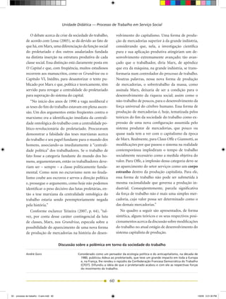 Unidade Didática — Processo de Trabalho em Serviço Social

                  O debate acerca da crise da sociedade do trabalho,              volvimento do capitalismo. Uma forma de produ-
              de acordo com Lessa (2005), se dá devido ao fato de                 ção de mercadorias superior à da grande indústria,
              que há, em Marx, uma diferenciação da função social                 considerando que, nela, a investigação científica
              do proletariado e dos outros assalariados fundada                   pura e sua aplicação produtiva atingiriam um de-
              na distinta inserção na estrutura produtiva de cada                 senvolvimento extremamente avançado; tão avan-
              classe social. Essa distinção está claramente posta em              çado que o trabalhador, diria Marx, de apêndice
              O Capital e que, com freqüência, muitos estudiosos                  que era da máquina, na grande indústria, se trans-
              recorrem aos manuscritos, como os Grundrisse ou o                   formaria num controlador do processo de trabalho.
              Capítulo VI, Inédito, para desautorizar o texto pu-                 Noutras palavras, nessa nova forma de produção
              blicado por Marx e que, política e teoricamente, têm                de mercadorias, o sobretrabalho da massa, como
              servido para revogar a centralidade do proletariado                 assinala Marx, deixaria de ser a condição para o
              para superação do sistema do capital.                               desenvolvimento da riqueza social; assim como o
                  “No início dos anos de 1990 a vaga neoliberal e                 não-trabalho de poucos, para o desenvolvimento da
              as teses do fim do trabalho estavam em plena ascen-                 força universal do cérebro humano. Essa forma de
              são. Um dos argumentos então freqüentes contra o                    produção de mercadorias é, hoje, tematizada pelos
              marxismo era a identificação imediata da centrali-                  teóricos do fim da sociedade do trabalho como ex-
              dade ontológica do trabalho com a centralidade po-                  pressão de uma nova configuração assumida pelo
              lítico-revolucionária do proletariado. Procuravam                   sistema produtor de mercadorias, que pouco ou
              demonstrar a falsidade das teses marxianas acerca                   quase nada tem a ver com o capitalismo da época
              do trabalho e seu papel fundante para o mundo dos                   de Marx. Realmente, para Claus Offe e Giannotti, as
              homens, associando-as imediatamente à “centrali-                    modificações por que passou o sistema na realidade
              dade política” dos trabalhadores. Se o trabalho de                  contemporânea implodiram o tempo de trabalho
              fato fosse a categoria fundante do mundo dos ho-                    socialmente necessário como a medida objetiva do
              mens, argumentavam, então os trabalhadores deve-                    valor. Para Offe, a implosão dessa categoria deve-se
              riam ser – sempre – a classe politicamente funda-                   ao aparecimento do setor serviços como um corpo
              mental. Como nem no escravismo nem no feuda-                        estranho dentro da produção capitalista. Para ele,
              lismo coube aos escravos e servos a direção política                essa forma de trabalho não pode ser submetida à
              e, prossegue o argumento, como hoje não podemos                     mesma racionalidade que governa a produção in-
              identificar o peso decisivo das lutas proletárias, en-              dustrial. Conseqüentemente, parcela significativa
              tão a tese marxiana da centralidade ontológica do                   da força de trabalho não é mais uma simples mer-
              trabalho estaria sendo peremptoriamente negada                      cadoria, cujo valor possa ser determinado como o
              pela história.”                                                     das demais mercadorias.”
                  Conforme esclarece Teixeira (2007, p. 64), “tal-                   No quadro a seguir são apresentados, de forma
              vez, por conta desse caráter contingencial da luta                  sintética, alguns teóricos e os seus respectivos posi-
              de classes, Marx, nos Grundrisse, especula sobre a                  cionamentos acerca da discussão sobre modificações
              possibilidade do aparecimento de uma nova forma                     do trabalho no atual estágio de desenvolvimento do
              de produção de mercadorias na história do desen-                    sistema capitalista de produção.


                                            Discussão sobre a polêmica em torno da sociedade do trabalho

              André Gorz                              Considerado como um pensador da ecologia política e do anticapitalismo, na década de
                                                        1980, publicou Adeus ao proletariado, que teve um grande impacto em toda a Europa
                                                        e, na França, lhe rendeu o repúdio da Confederação Francesa Democrática do Trabalho
                                                        (CFDT). Difundiu a idéia de que o proletariado acabou e com ele as respectivas forças
                                                        do movimento do trabalho.



                                                                             60


02 - processo de trabalho - 5 sem.indd 60                                                                                                   1/6/09 2:21:30 PM
 