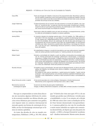 AULA 8 — A Polêmica em Torno da Crise da Sociedade do Trabalho


Claus Offe                           Tratou da retração do trabalho e não do seu fim propriamente dito. Reconhece a alterna-
                                       tiva do trabalho cooperativo como forma democrática e socialista de trabalho. Para ele
                                       há uma nova ordem social decorrente falência do Estado de bem-estar social, principal
                                       provedor dos serviços sociais aos cidadãos.

Jürgen Habermas                      O desenvolvimento do ser humano não está somente no mundo do trabalho, mas, tam-
                                       bém, no “mundo da vida”, na ação por meio da comunicação. Acredita que a transfor-
                                       mação da ciência na principal força produtiva, em substituição ao valor trabalho, é uma
                                       das causas da precarização nas relações de trabalho.

Dominique Meda                       Desenvolve a idéia do trabalho como um valor em extinção e, conseqüentemente, contes-
                                      ta a idéia da centralidade do trabalho no sistema capitalista.

Jeremy Rifkin                        A crescente redução do emprego aponta para o fim do trabalho. Em 1996 publicou o
                                       best-seller O fim dos empregos, no qual debate a questão do desemprego estrutural,
                                       ou seja, aquele que, independentemente da conjuntura econômica e da performance
                                       do nível de atividades, decorre da substituição da mão-de-obra pela tecnologia e do
                                       enxugamento dos recursos humanos como fator de competitividade. Os instrumentos
                                       utilizados são robôs, mecatrônica, parafernálias cibernéticas e tecnologia da informa-
                                       ção, o que faz com que o desemprego estrutural aumente o número de pessoas em
                                       busca de trabalho.

Robert Kurz                          Os trabalhadores integram o mundo da mercadoria e por essa razão estariam impossibili-
                                       tados de realizar grandes transformações no “sistema produtor de mercadorias”.

Robert Castel                        Entende a centralidade do trabalho a partir da defesa contratualista da sociedade sala-
                                       rial. As “formas particulares de emprego” disseminam a terceirização, a contratação
                                       temporária, o estágio remunerado, o trabalho parcial ou eventual por tempo determi-
                                       nado, a contratação por meio de cooperativas, o trabalho domiciliar, a subcontratação,
                                       entre outras, que possibilitam a redução de despesas com encargos sociais. Tais formas
                                       de “emprego” assemelham-se a antigos sistemas de contratação, que acabavam diluin-
                                       do o status do trabalhador diante das pressões do trabalho.

Ricardo Antunes                      O trabalho ocupa a centralização, não está mais em desaparecimento. A ciência não pode
                                       abdicar do trabalho, há interação entre ciência e trabalho. A sociedade continua fun-
                                       dada no trabalho.
                                       na medida em que, para se reproduzir, o capital precisa do trabalho, “sujeito real da
                                       produção”, não é possível pensar num processo produtivo capitalista totalmente auto-
                                       matizado e sem trabalhadores. Contesta a visão eurocêntrica sobre a centralidade do
                                       trabalho.

novas formas de conter o capital     A luta social associada com a luta ecológica. Greenpeace e Anistia Internacional.
                                       Movimentos contra organismos internacionais como o G8 e o OMC.

Movimentos sociais de                O exercício do direito de greve pelos trabalhadores.
  contestação do capital             Chiapas, no México; Movimento Campesino, na Itália; MST, no Brasil; Canudos e Contestado.




   Para que se compreendam as razões dessa discus-               que: “A história dos vinte anos após 1973 é a de um
são são necessárias algumas referências do contex-               mundo que perdeu suas referências e resvalou para
to da economia mundial, nas últimas décadas, que                 a instabilidade e a crise. E, no entanto, até a década
criou novas dinâmicas para aumentar seus ganhos,                 de 1980 não estava claro como as fundações da Era
com impacto tanto no comércio internacional de                   de Ouro haviam desmoronado irrecuperavelmen-
mercado quanto nas formas de contratação de tra-                 te. A natureza global da crise não foi reconhecida
balho, em face do desemprego estrutural que se fir-              e muito menos admitida nas regiões não-comunis-
mou no sistema capitalista.                                      tas desenvolvidas, até depois que uma das partes do
   Ao tratar das décadas de crise no mundo con-                  mundo – a URSS e a Europa Oriental do ‘socialismo
temporâneo, Hobsbawn (1999, p. 393-394) afirma                   real’ – desabou inteiramente. Mesmo assim, durante

                                                            61
 