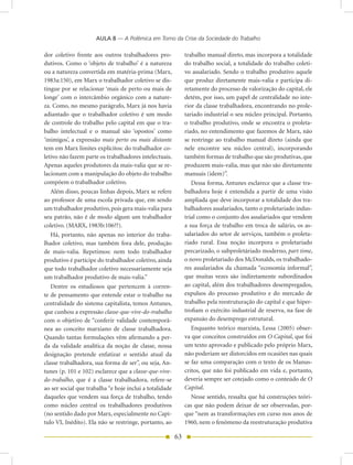 AULA 8 — A Polêmica em Torno da Crise da Sociedade do Trabalho

dor coletivo frente aos outros trabalhadores pro-             trabalho manual direto, mas incorpora a totalidade
dutivos. Como o ‘objeto de trabalho’ é a natureza             do trabalho social, a totalidade do trabalho coleti-
ou a natureza convertida em matéria-prima (Marx,              vo assalariado. Sendo o trabalho produtivo aquele
1983a:150), em Marx o trabalhador coletivo se dis-            que produz diretamente mais-valia e participa di-
tingue por se relacionar ‘mais de perto ou mais de            retamente do processo de valorização do capital, ele
longe’ com o intercâmbio orgânico com a nature-               detém, por isso, um papel de centralidade no inte-
za. Como, no mesmo parágrafo, Marx já nos havia               rior da classe trabalhadora, encontrando no prole-
adiantado que o trabalhador coletivo é um modo                tariado industrial o seu núcleo principal. Portanto,
de controle do trabalho pelo capital em que o tra-            o trabalho produtivo, onde se encontra o proleta-
balho intelectual e o manual são ‘opostos’ como               riado, no entendimento que fazemos de Marx, não
‘inimigos’, a expressão mais perto ou mais distante           se restringe ao trabalho manual direto (ainda que
tem em Marx limites explícitos: do trabalhador co-            nele encontre seu núcleo central), incorporando
letivo não fazem parte os trabalhadores intelectuais.         também formas de trabalho que são produtivas, que
Apenas aqueles produtores da mais-valia que se re-            produzem mais-valia, mas que não são diretamente
lacionam com a manipulação do objeto do trabalho              manuais (idem)”.
compõem o trabalhador coletivo.                                  Dessa forma, Antunes esclarece que a classe tra-
   Além disso, poucas linhas depois, Marx se refere           balhadora hoje é entendida a partir de uma visão
ao professor de uma escola privada que, em sendo              ampliada que deve incorporar a totalidade dos tra-
um trabalhador produtivo, pois gera mais-valia para           balhadores assalariados, tanto o proletariado indus-
seu patrão, não é de modo algum um trabalhador                trial como o conjunto dos assalariados que vendem
coletivo. (MARX, 1983b:106??).                                a sua força de trabalho em troca de salário, os as-
   Há, portanto, não apenas no interior do traba-             salariados do setor de serviços, também o proleta-
lhador coletivo, mas também fora dele, produção               riado rural. Essa noção incorpora o proletariado
de mais-valia. Repetimos: nem todo trabalhador                precarizado, o subproletáriado moderno, part time,
produtivo é partícipe do trabalhador coletivo, ainda          o novo proletariado dos McDonalds, os trabalhado-
que todo trabalhador coletivo necessariamente seja            res assalariados da chamada “economia informal”,
um trabalhador produtivo de mais-valia.”                      que muitas vezes são indiretamente subordinados
   Dentre os estudiosos que pertencem à corren-               ao capital, além dos trabalhadores desempregados,
te de pensamento que entende estar o trabalho na              expulsos do processo produtivo e do mercado de
centralidade do sistema capitalista, temos Antunes,           trabalho pela reestruturação do capital e que hiper-
que cunhou a expressão classe-que-vive-do-trabalho            trofiam o exército industrial de reserva, na fase de
com o objetivo de “conferir validade contemporâ-              expansão do desemprego estrutural.
nea ao conceito marxiano de classe trabalhadora.                 Enquanto teórico marxista, Lessa (2005) obser-
Quando tantas formulações vêm afirmando a per-                va que conceitos construídos em O Capital, que foi
da da validade analítica da noção de classe, nossa            um texto aprovado e publicado pelo próprio Marx,
designação pretende enfatizar o sentido atual da              não poderiam ser distorcidos em ocasiões nas quais
classe trabalhadora, sua forma de ser”, ou seja, An-          se faz uma comparação com o texto de os Manus-
tunes (p. 101 e 102) esclarece que a classe-que-vive-         critos, que não foi publicado em vida e, portanto,
do-trabalho, que é a classe trabalhadora, refere-se           deveria sempre ser cotejado como o conteúdo de O
ao ser social que trabalha “e hoje inclui a totalidade        Capital.
daqueles que vendem sua força de trabalho, tendo                 Nesse sentido, ressalta que há construções teóri-
como núcleo central os trabalhadores produtivos               cas que não podem deixar de ser observadas, por-
(no sentido dado por Marx, especialmente no Capí-             que “nem as transformações em curso nos anos de
tulo VI, Inédito). Ela não se restringe, portanto, ao         1960, nem o fenômeno da reestruturação produtiva

                                                         63
 