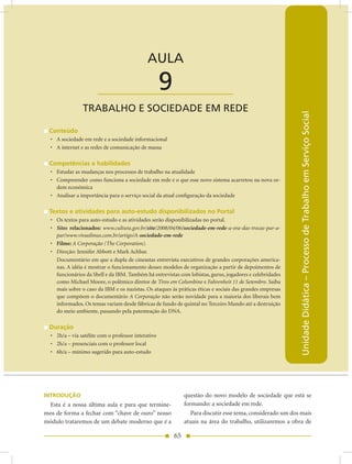 AULA 9 — Trabalho e Sociedade em Rede


                                              AULA

                       ____________________          9
                TRABALHO E SOCIEDADE EM REDE




                                                                                                            Unidade Didática – Processo de Trabalho em Serviço Social
 Conteúdo
  • A sociedade em rede e a sociedade informacional
  • A internet e as redes de comunicação de massa

 Competências e habilidades
  • Estudar as mudanças nos processos de trabalho na atualidade
  • Compreender como funciona a sociedade em rede e o que esse novo sistema acarretou na nova or-
    dem econômica
  • Analisar a importância para o serviço social da atual configuração da sociedade

 Textos e atividades para auto-estudo disponibilizados no Portal
  • Os textos para auto-estudo e as atividades serão disponibilizadas no portal.
  • Sites relacionados: www.cultura.gov.br/site/2008/04/06/sociedade-em-rede-a-era-das-trocas-par-a-
    par/www.vivaolinux.com.br/artigo/A-sociedade-em-rede
  • Filme: A Corporação (The Corporation).
  • Direção: Jennifer Abbott e Mark Achbar.
    Documentário em que a dupla de cineastas entrevista executivos de grandes corporações america-
    nas. A idéia é mostrar o funcionamento desses modelos de organização a partir de depoimentos de
    funcionários da Shell e da IBM. Também há entrevistas com lobistas, gurus, jogadores e celebridades
    como Michael Moore, o polêmico diretor de Tiros em Columbine e Fahrenheit 11 de Setembro. Saiba
    mais sobre o caso da IBM e os nazistas. Os ataques às práticas éticas e sociais das grandes empresas
    que compõem o documentário A Corporação não serão novidade para a maioria dos liberais bem
    informados. Os temas variam desde fábricas de fundo de quintal no Terceiro Mundo até a destruição
    do meio ambiente, passando pela patenteação do DNA.

 Duração
  • 2h/a – via satélite com o professor interativo
  • 2h/a – presenciais com o professor local
  • 6h/a – mínimo sugerido para auto-estudo




INTRODUÇÃO                                                    questão do novo modelo de sociedade que está se
 Esta é a nossa última aula e para que termine-               formando: a sociedade em rede.
mos de forma a fechar com “chave de ouro” nosso                  Para discutir esse tema, considerado um dos mais
módulo trataremos de um debate moderno que é a                atuais na área do trabalho, utilizaremos a obra de

                                                         65
 