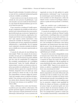 Unidade Didática — Processo de Trabalho em Serviço Social

Manuel Castells, intitulada A Sociedade em Rede, por        organizada em torno de redes globais de capital,
se tratar de livro considerado fundamental quando           gerenciamento e informação” e que “os processos
se discute o trabalho na atualidade.                        de transformação social sintetizados no tipo ide-
   O autor estuda um novo tipo de estrutura social,         al de sociedade em rede ultrapassam a esfera das
oriunda do novo processo de globalização, e que             relações sociais e técnicas de produção: afetam a
está associada a um novo modo de desenvolvimen-             cultura e o poder de forma profunda” (CASTELLS,
to, a que chama de informacionalismo, que teve iní-         2006).
cio no final do século XX.                                      Posto isso, conclui-se que o conhecimento e a
   O que caracteriza as mudanças? Castells respon-          informação passaram a ser as fontes principais de
de que o surgimento da sociedade em rede torna-se           produtividade e crescimento.
possível com o desenvolvimento das novas tecnolo-               O conceito de sociedade em rede, ou network so-
gias da informação que, no processo, “agruparam-se          ciety, é um conceito cunhado por Manuel Castells,
em torno de redes de empresas, organizações e ins-          o qual sintetiza a morfologia dessa nova sociedade
tituições para formar um novo paradigma sociotéc-           que estamos vivendo, em que tudo é sistêmico e in-
nico” cujos aspectos centrais representam a base            terconectado. Dentre as transformações sociais que
material da sociedade da informação. A mudança              afetam essa sociedade, destacam-se o uso da inter-
de produtos para serviços, surgimento de profissões         net e das tecnologias da informação como fatores
administrativas e especializadas, fim do emprego            importantes, que proporcionam uma maior facili-
rural e industrial e crescente conteúdo de informa-         dade de acesso e troca de informações entre os di-
ção no trabalho são as inovações experienciadas na          versos sujeitos individuais ou coletivos, favorecendo
atualidade.                                                 o desenvolvimento de fenômenos complexos, como
   O conceito de rede parte de uma definição bas-           a globalização, por exemplo.
tante simples: “Rede é um conjunto de nós interco-              Do ponto de vista social, as desigualdades sociais
nectados, mas que, por sua maleabilidade e flexibi-         se tornaram mais visíveis, bem como mais percep-
lidade, oferece uma ferramenta de grande utilidade          tível o fato de que o desenvolvimento dos países e
para dar conta da complexidade da configuração              o aumento da riqueza das nações não implicaram
das sociedades contemporâneas sob o paradigma               a melhoria da qualidade de vida da população ou
informacional.” Assim, diz Castells, definindo ao           a justa distribuição de renda, conforme bem obser-
mesmo tempo o conceito e as estruturas sociais em-          vou Castells (2006): “Apesar de um aumento eco-
píricas que podem ser analisadas por ele, “redes são        nômico, os salários e a qualidade de vida baixaram;
estruturas abertas capazes de se expandir de forma          houve uma concentração de renda.”
ilimitada, integrando novos nós desde que consi-                Mesmo o sujeito que não tem acesso à rede mun-
gam comunicar-se dentro da rede, ou seja, desde             dial de computadores está sendo influenciado pela
que compartilhem os mesmos códigos de comuni-               sociedade em rede na medida em que tem conhe-
cação (por exemplo, valores ou objetivos de desem-          cimento das notícias veiculadas nos demais meios
penho). Uma estrutura social com base em redes é            de comunicação e percebe a necessidade de se inte-
um sistema aberto altamente dinâmico susceptível            grar a essa nova realidade virtual. As mulheres, por
de inovação sem ameaças ao seu equilíbrio” (CAS-            sua vez, passaram a adquirir maior igualdade de
TELLS, 2006).                                               direitos em relação aos homens; a sociedade que
   Assim, a definição dá ao autor uma ferramen-             até pouco tempo era patriarcal ganha um novo
ta poderosa para suas análises e observações e lhe          contorno diante do movimento feminista, do in-
permite apresentar alguma conclusões provisórias            gresso da mulher no mercado de trabalho e na po-
sobre os processos e funções dominantes na Era da           lítica. Um exemplo disso é quando se verifica que
Informação, indicando que “a nova economia está             “nas sociedades desenvolvidas a maternidade está

                                                       66
 