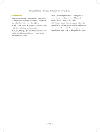 Unidade Didática — Processo de Trabalho em Serviço Social

  Referências                                            PRINA, Júlio Leopoldo Silva. O serviço social
CASTELLS, Manuel. A sociedade em rede – A era            como um serviço. Revista Virtual Textos &
da informação: economia, sociedade e cultura. 9a.        Contextos. Nº 3, ano III, dez, 2004.
ed., vol. 1. São Paulo: Paz e Terra, 2006.               SILVEIRA, Marcelo Deiro Prates da. Efeitos da
DURKHEIM, Émile. Da divisão do trabalho social.          globalização e da sociedade em rede via internet
2a ed. São Paulo: Martins Fontes, 2004.                  na formação de identidades contemporâneas.
MORAES, D. (org.). Por uma Outra Comunicação:            Psicol. cienc. prof. v. 24, no 4, Brasília, dez, 2004.
Mídia, Mundialização Cultural e Poder. Rio de
Janeiro: Record, 2003.




                                                    72
 