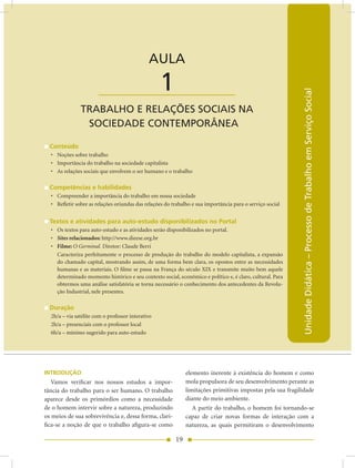 AULA 1 — Trabalho e Relações Sociais na Sociedade Contemporânea


                                              AULA

                       ____________________        1




                                                                                                            Unidade Didática – Processo de Trabalho em Serviço Social
               TRABALHO E RELAÇõES SOCIAIS nA
                SOCIEDADE COnTEMPORânEA

  Conteúdo
  • Noções sobre trabalho
  • Importância do trabalho na sociedade capitalista
  • As relações sociais que envolvem o ser humano e o trabalho

  Competências e habilidades
  • Compreender a importância do trabalho em nossa sociedade
  • Refletir sobre as relações oriundas das relações do trabalho e sua importância para o serviço social


  Textos e atividades para auto-estudo disponibilizados no Portal
  • Os textos para auto-estudo e as atividades serão disponibilizados no portal.
  • Sites relacionados: http://www.dieese.org.br
  • Filme: O Germinal. Diretor: Claude Berri
    Caracteriza perfeitamente o processo de produção do trabalho do modelo capitalista, a expansão
    do chamado capital, mostrando assim, de uma forma bem clara, os opostos entre as necessidades
    humanas e as materiais. O filme se passa na França do século XIX e transmite muito bem aquele
    determinado momento histórico e seu contexto social, econômico e político e, é claro, cultural. Para
    obtermos uma análise satisfatória se torna necessário o conhecimento dos antecedentes da Revolu-
    ção Industrial, nele presentes.

  Duração
  2h/a – via satélite com o professor interativo
  2h/a – presenciais com o professor local
  6h/a – mínimo sugerido para auto-estudo




INTRODUÇÃO                                                    elemento inerente à existência do homem e como
   Vamos verificar nos nossos estudos a impor-                mola propulsora de seu desenvolvimento perante as
tância do trabalho para o ser humano. O trabalho              limitações primitivas impostas pela sua fragilidade
aparece desde os primórdios como a necessidade                diante do meio ambiente.
de o homem intervir sobre a natureza, produzindo                 A partir do trabalho, o homem foi tornando-se
os meios de sua sobrevivência e, dessa forma, clari-          capaz de criar novas formas de interação com a
fica-se a noção de que o trabalho afigura-se como             natureza, as quais permitiram o desenvolvimento

                                                         19
 
