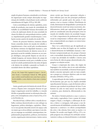 Unidade Didática — Processo de Trabalho em Serviço Social

amplo do gênero humano, estendendo-se às formas                 atores sociais que buscam apresentar soluções e
de organização social, sempre alicerçadas na orga-              fazer reflexões para um dos principais problemas
nização do trabalho e da produção social, conforme              enfrentados por grande parte dos países. E não
entendimento de Engels, 1979, p. 269-280.                       apenas a isso se resume o debate. Distribuição de
   Com a consolidação do sistema capitalista, como              renda, diminuição de desigualdades e promoção de
modo de produção, essa noção de centralidade do                 desenvolvimento social são temas recorrentes, des-
trabalho na sociabilidade humana desvendado sob                 dobramentos, ainda que superficiais, daquilo que
a ótica de exploração dentro de uma sociedade de                pode ser considerado uma das principais crises no
classes foi objeto de vasta produção teórica e políti-          mundo do trabalho dentro da sociedade burgue-
ca, impulsionando grandes transformações e revo-                sa. E daí a importância do profissional do serviço
luções sociais a partir de meados do século XIX.                social na compreensão e reflexão sobre essas ques-
   Dentro do processo histórico, inúmeros abusos                tões, compreendendo sua origem e os rumos toma-
foram cometidos dentro do mundo do trabalho e                   dos na atualidade.
impulsionaram a luta social pelo reconhecimento                    Não é só a sobrevivência que dá significado ao
de direitos mínimos da dignidade humana e, com                  trabalho, mas, no dizer de Engels, op. cit., também
base no desenvolvimento de ideários novos de or-                o desenvolvimento de habilidades manuais e inte-
ganização social do trabalho, instaurou-se, no cam-             lectuais é proporcionado por ele, porque o homem
po ideológico, uma grande disputa no seio da so-                com a necessidade desenvolveu técnicas utilizando
ciedade burguesa, até mesmo dentro do campo de                  o corpo nas atividades de trabalho e iniciou uma
atuação do assistente social, pois o trabalho na área           nova forma de vida em grupo, desenvolvendo a lin-
social vai saindo paulatinamente das mãos da Igreja             guagem e as relações sociais.
e do ideário da caridade e passando ao Estado e à                  Graças à cooperação das mãos, dos órgãos da
sociedade dentro das idéias capitalistas.                       linguagem e do cérebro, não só em cada indivíduo,
                                                                mas também na sociedade, os homens foram apren-
 No art. 193, Título VIII, Capítulo II, Seção I – Da Or-        dendo a executar operações cada vez mais comple-
 dem Social, a Constituição Federal de 1988 aponta              xas, a propor-se a alcançar objetivos cada vez mais
 que a ordem social brasileira tem como base o prima-           elevados (ENGELS, 1979, p. 275).
 do do trabalho e como objetivo o bem-estar e a justiça            A especialização da mão implica o aparecimento
 sociais.                                                       da ferramenta, que, por sua vez, implica atividade
                                                                especificamente humana, a ação do homem sobre a
   Assim, grande parte da história do século XX en-             natureza, que resultará na produção de bens. E esse
cerrou a disputa entre concepções diversas no que               homem vai cada vez mais exercer sua força sobre
tange à organização social do trabalho, e o mundo               a natureza, para dominá-la, diferenciando-se dos
dividiu-se geopoliticamente na afirmação dessa dis-             animais.
puta, com conseqüências como a Guerra Fria, a Cri-                 No início o homem praticava a caça e a pesca e,
se do Petróleo etc.                                             mais tarde, a agricultura. Com o passar do tempo
   Nos dias de hoje, o debate sobre o mundo do tra-             surgem a fiação, a tecelagem, a elaboração de me-
balho continua desenvolvendo-se com enfoque na                  tais, a olaria e a navegação, tudo graças a esse de-
hegemonia político-ideológica capitalista. Obser-               senvolvimento de habilidades oriundas do trabalho.
va-se essa questão discutida através do espaço cada             Aparecem o comércio e os ofícios acompanhados
vez maior que se dá ao debate cujo tópico é em rela-            das artes e das ciências, bem como as nações e os
ção ao emprego na sociedade contemporânea, im-                  Estados. De acordo com Engels, 1979, p. 275, o rá-
pulsionando pesquisadores, políticos, movimentos                pido progresso da civilização foi atribuído exclusi-
sociais, organizações internacionais e tantos outros            vamente à cabeça, ao desenvolvimento e à atividade

                                                           20
 