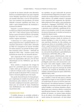Unidade Didática — Processo de Trabalho em Serviço Social

ao poder de um sistema colocado como alternativa              ma capitalista, um grau esclarecedor do processo
histórica à sociedade burguesa e que, após a Segunda          de desenvolvimento filogenético da espécie e repre-
Guerra Mundial, representou um terço da popula-               sentativo da condição humana. O exercício de ativi-
ção mundial. Além disso, o ano de 1929 apresentou             dades coletivas e de trabalho conjunto é apontado
uma crise econômica sem precedentes, até mesmo                como responsável pelo surgimento das especifici-
abalando economias capitalistas mais fortes, cau-             dades próprias do homo sapiens, como pensamento,
sando o quase desaparecimento das instituições e              consciência e linguagem (LEONTIEV, 1978). Por
da democracia liberal.                                        meio da análise do trabalho alienado, Marx (1989)
  Enquanto a economia balançava, as instituições              o apresenta como conferindo a qualificação de hu-
da democracia liberal praticamente desapareceram              mano ao seu portador, a partir de uma concepção
entre 1917 e 1942; restaram apenas uma borda da               de natureza humana que se constitui na inserção no
Europa e partes da América do Norte e da Austrália.           mundo das relações sociais.
Enquanto isso, avançavam o fascismo e os movi-                   O trabalho é um momento efetivo de colocação
mentos e regimes autoritários.                                de finalidades humanas, dotado de intrínseca di-
    A democracia só se salvou porque houve uma                mensão teleológica. E, como tal, mostra-se como
aliança temporária entre o capitalismo liberal e o co-        uma experiência elementar da vida cotidiana, nas
munismo: basicamente a vitória sobre a Alemanha               respostas que oferece às necessidades sociais. Reco-
de Hitler foi conseqüência do Exército Vermelho.              nhecer o papel fundamental do trabalho na gênese
De muitas maneiras, esse período de aliança capita-           e no fazer-se do ser social nos remete diretamente à
lista-comunista contra o fascismo – sobretudo nas             dimensão decisiva dada pela esfera da vida cotidia-
décadas de 1930 e 1940 – constitui o ponto crítico            na, como ponto de partida para a generalidade para
                                                              si dos homens (ANTUNES, 2001, p. 168).
da história do século XX e seu momento decisivo.
                                                                 O trabalho aparece, definitivamente, como um
  Após a depressão de 1929, o fascismo e a guerra,
                                                              operador fundamental na própria construção do
houve um surpreendente salto para a Era do Ouro
                                                              sujeito, revelando-se também como um mediador
(denominação de Eric Hobsbawn), que dura de
                                                              privilegiado, senão único, entre inconsciente e cam-
1947 a 1973.
                                                              po social e entre ordem singular e ordem coletiva.
   Neste contexto a recuperação dos estragos da
                                                              Não é apenas um teatro aberto ao investimento
guerra foi a prioridade para os países europeus e
                                                              subjetivo, mas um espaço de construção do sentido
o Japão, sendo que ela significava, acima de tudo,
                                                              e, portanto, de conquista de identidade, da conti-
o medo de revolução social e avanço comunista. A
                                                              nuidade e da historicização do sujeito (DEJOURS e
partir de meados da década de 1950, os avanços ma-
                                                              ABDOUCHELI, 1994).
teriais se tornaram palpáveis para estas nações.
                                                                 Em uma perspectiva materialista histórico-dialé-
   Este grande desenvolvimento foi alcançado gra-
                                                              tica, o trabalho é a fonte de toda riqueza, conforme
ças à implantação de modelos de produção que se
                                                              explicitado por Engels no texto O papel do trabalho
disseminaram pelas indústrias de todo o mundo,                na transformação do macaco em homem, fonte tam-
buscando a ampliação de mercados a partir da pro-             bém de prazer e de realização humanas. A categoria
dução para um mercado de massa. Estudaremos                   ontológica do marxismo permite entender que, ao
mais detalhadamente esses modelos de produção                 realizar trabalho, o ser humano abandona a depen-
nas próximas aulas.                                           dência para com a natureza e adentra a aventura do
                                                              especificamente humano. Visto assim, o trabalho é
CONSIDERAÇÕES FINAIS                                          produto do homem e ao mesmo tempo produtor
  O trabalho alcançou, na sociedade ocidental, a              do ser, da cultura e da civilização humana, objeti-
partir da implantação e da consolidação do siste-             vando sistemas de comunicação e de inter-relação

                                                         22
 