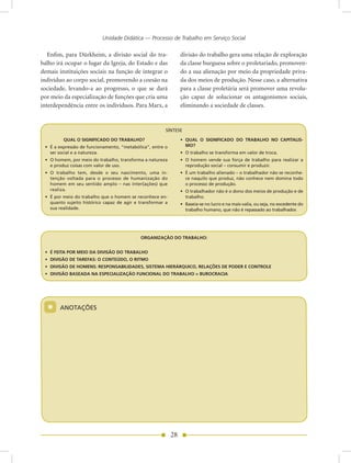 Unidade Didática — Processo de Trabalho em Serviço Social

   Enfim, para Dürkheim, a divisão social do tra-                divisão do trabalho gera uma relação de exploração
balho irá ocupar o lugar da Igreja, do Estado e das              da classe burguesa sobre o proletariado, promoven-
demais instituições sociais na função de integrar o              do a sua alienação por meio da propriedade priva-
indivíduo ao corpo social, promovendo a coesão na                da dos meios de produção. Nesse caso, a alternativa
sociedade, levando-a ao progresso, o que se dará                 para a classe proletária será promover uma revolu-
por meio da especialização de funções que cria uma               ção capaz de solucionar os antagonismos sociais,
interdependência entre os indivíduos. Para Marx, a               eliminando a sociedade de classes.


                                                        SÍnTESE

         QUAL O SIGNIFICADO DO TRABALHO?                         • QUAL O SIGNIFICADO DO TRABALHO NO CAPITALIS-
 • É a expressão de funcionamento, “metabólica”, entre o           MO?
   ser social e a natureza.                                      • O trabalho se transforma em valor de troca.
 • O homem, por meio do trabalho, transforma a natureza          • O homem vende sua força de trabalho para realizar a
   e produz coisas com valor de uso.                               reprodução social – consumir e produzir.
 • O trabalho tem, desde o seu nascimento, uma in-               • É um trabalho alienado – o trabalhador não se reconhe-
   tenção voltada para o processo de humanização do                ce naquilo que produz, não conhece nem domina todo
   homem em seu sentido amplo – nas inter(ações) que               o processo de produção.
   realiza.                                                      • O trabalhador não é o dono dos meios de produção e de
 • É por meio do trabalho que o homem se reconhece en-             trabalho.
   quanto sujeito histórico capaz de agir e transformar a        • Baseia-se no lucro e na mais-valia, ou seja, no excedente do
   sua realidade.                                                  trabalho humano, que não é repassado ao trabalhador.




                                            ORGANIZAÇÃO DO TRABALHO:


 • É FEITA POR MEIO DA DIVISÃO DO TRABALHO
 • DIVISÃO DE TAREFAS: O CONTEÚDO, O RITMO
 • DIVISÃO DE HOMENS: RESPONSABILIDADES, SISTEMA HIERÁRQUICO, RELAÇÕES DE PODER E CONTROLE
 • DIVISÃO BASEADA NA ESPECIALIZAÇÃO FUNCIONAL DO TRABALHO = BUROCRACIA




  *    AnOTAÇõES




                                                            28
 