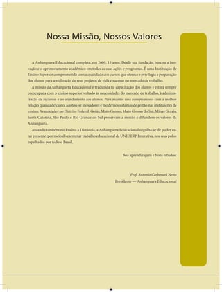 AULA 1 — A Base do Pensamento Econômico


            Nossa Missão, Nossos Valores
               ____________________

  A Anhanguera Educacional completa, em 2009, 15 anos. Desde sua fundação, buscou a ino-
vação e o aprimoramento acadêmico em todas as suas ações e programas. É uma Instituição de
Ensino Superior comprometida com a qualidade dos cursos que oferece e privilegia a preparação
dos alunos para a realização de seus projetos de vida e sucesso no mercado de trabalho.
  A missão da Anhanguera Educacional é traduzida na capacitação dos alunos e estará sempre
preocupada com o ensino superior voltado às necessidades do mercado de trabalho, à adminis-
tração de recursos e ao atendimento aos alunos. Para manter esse compromisso com a melhor
relação qualidade/custo, adotou-se inovadores e modernos sistemas de gestão nas instituições de
ensino. As unidades no Distrito Federal, Goiás, Mato Grosso, Mato Grosso do Sul, Minas Gerais,
Santa Catarina, São Paulo e Rio Grande do Sul preservam a missão e difundem os valores da
Anhanguera.
  Atuando também no Ensino à Distância, a Anhanguera Educacional orgulha-se de poder es-
tar presente, por meio do exemplar trabalho educacional da UNIDERP Interativa, nos seus pólos
espalhados por todo o Brasil.


                                                              Boa aprendizagem e bons estudos!




                                                                  Prof. Antonio Carbonari Netto
                                                          Presidente — Anhanguera Educacional




                                                    iii
 