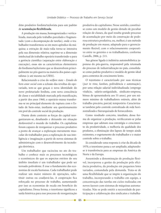 Unidade Didática — Processo de Trabalho em Serviço Social

drão produtivo fordista/taylorista para um padrão           produtiva do capitalismo. Nesse sentido, constitui-
de acumulação flexibilizada.                                se como um modelo de gestão dotado de peculiar
   A produção em massa, homogeneizada e vertica-            relação de classes, da qual resulta grande processo
lizada, marcada pelo trabalho parcelado e fragmen-          de acumulação por meio da construção de pode-
tado (com a decomposição de tarefas), onde o tra-           rosa estrutura produtiva, ou, melhor, é um método
balhador transformou-se em mero apêndice da má-             de produção em massa, adaptado para o gerencia-
quina; a extração de mais-valia torna-se intensiva          mento flexível, com o relacionamento cooperati-
pela sua dimensão relativa; suprime-se a dimensão           vo entre os gerentes e os trabalhadores, conforme
intelectual do trabalho operário transferindo-a para        Castells, 2006, p. 215.
a gerência científica (separação entre elaboração e            Sua gênese ligada à indústria automobilística ja-
execução), essas são as características elementares         ponesa do pós-guerra, responsável pela retomada
do fordismo/taylorismo que se desenvolvem princi-           do processo de industrialização no país, consolida-
palmente no pós-guerra na maioria dos países capi-          se como padrão produtivo e modelo de gestão ideal
talistas (e até mesmo na URSS).                             para contextos de crescimento lento.
   Relacionando a crise do welfare state – Estado do           O toyotismo é caracterizado por suas técnicas
bem-estar social com a eclosão das revoltas do ope-         (just in time, kanban, polivalência e automação),
rariado, tem-se que graças à nova identidade do             por uma relação salarial individualizada (emprego
novo proletariado fordista, com nova consciência            vitalício, salário-antiguidade, sindicato-empresa,
de classe e sociabilidade marcada pela massificação,        bônus de aposentadoria aos 55 anos), por um nú-
a partir dos anos 1960, o operário-massa transfor-          mero mínimo de trabalhadores estáveis, além do
ma-se no principal elemento de ruptura com o Es-            trabalho precário, parcial, temporário. Caracteriza-
tado de bem-estar, mediante seu questionamento              se também pelo controle centralizado de rede hori-
em prol do controle social da produção.                     zontalizada e hierarquizada de fornecedores.
   Diante deste contexto as forças do capital reor-            Como resultado concreto, imediato, dessa for-
ganizaram-se, desafiando e deixando em situação             ma de organizar a produção, verificcaram-se pelas
desfavorável o mundo do trabalho. Os capitalistas           empresas que adotam essa estratégia o crescimen-
foram capazes de reorganizar o processo produtivo           to da produtividade, a melhoria da qualidade dos
a ponto de avançar a exploração meramente mus-              produtos, a eliminação dos lapsos de tempo ainda
cular do trabalhador para a exploração de sua inte-         existentes, o esgotamento do trabalhador e o maior
ligência e imaginação a partir de novos sistemas de         controle sobre o trabalho.
administração com o desenvolvimento da tecnolo-                Já considerado uma resposta à crise da década de
gia eletrônica.                                             1970, o toyotismo passa a ser ampliado, adaptando-
   Um trabalhador que raciocina no ato do tra-              se à transferência para as empresas da América do
balho e conhece mais os processos tecnológicos              Norte e da Europa.
e econômicos do que os aspectos estritos do seu                Assumindo a denominação de produção flexí-
âmbito imediato é um trabalhador que pode ser               vel, incorporou a gestão da produção pela efici-
tornado polivalente. É esse o fundamento das eco-           ência produtiva, da produção em pequenos lotes
nomias de escala humanas. Cada trabalhador pode             variados, comandada pela demanda. Trata-se de
realizar um maior número de operações, subs-                uma flexibilidade que se impõe à organização do
tituir outras ou coadjuvá-las. A cooperação fica            trabalho, incorporando o trabalho em equipe, a
reforçada no processo de trabalho, aumentando               concentração das tarefas em ciclos realizadas em
por isso as economias de escala em beneficio do             novos layouts com sistemas de máquinas automa-
capitalismo. Dessa forma, o toyotismo significou a          tizadas. Não se pode omitir a necessidade de par-
saída histórica para esse processo de reorganização         ticipação e colaboração dos sindicatos e trabalha-

                                                       46
 