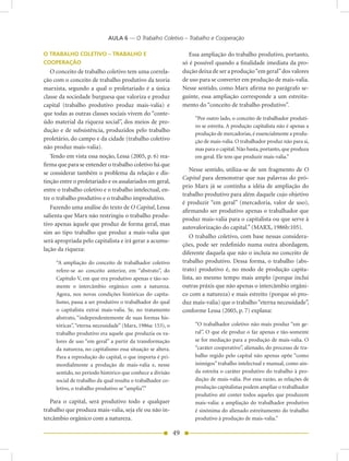 AULA 6 — O Trabalho Coletivo – Trabalho e Cooperação

O TRABALHO COLETIVO – TRABALHO E                                    Essa ampliação do trabalho produtivo, portanto,
COOPERAÇÃO                                                       só é possível quando a finalidade imediata da pro-
   O conceito de trabalho coletivo tem uma correla-              dução deixa de ser a produção “em geral” dos valores
ção com o conceito de trabalho produtivo da teoria               de uso para se converter em produção de mais-valia.
marxista, segundo a qual o proletariado é a única                Nesse sentido, como Marx afirma no parágrafo se-
classe da sociedade burguesa que valoriza e produz               guinte, essa ampliação corresponde a um estreita-
capital (trabalho produtivo produz mais-valia) e                 mento do “conceito de trabalho produtivo”.
que todas as outras classes sociais vivem do “conte-
                                                                      “Por outro lado, o conceito de trabalhador produti-
údo material da riqueza social”, dos meios de pro-
                                                                      vo se estreita. A produção capitalista não é apenas a
dução e de subsistência, produzidos pelo trabalho
                                                                      produção de mercadorias, é essencialmente a produ-
proletário, do campo e da cidade (trabalho coletivo                   ção de mais-valia. O trabalhador produz não para si,
não produz mais-valia).                                               mas para o capital. Não basta, portanto, que produza
   Tendo em vista essa noção, Lessa (2005, p. 6) rea-                 em geral. Ele tem que produzir mais-valia.”
firma que para se entender o trabalho coletivo há que
                                                                     Nesse sentido, utiliza-se de um fragmento de O
se considerar também o problema da relação e dis-
                                                                 Capital para demonstrar que nas palavras do pró-
tinção entre o proletariado e os assalariados em geral,
                                                                 prio Marx já se continha a idéia de ampliação do
entre o trabalho coletivo e o trabalho intelectual, en-
                                                                 trabalho produtivo para além daquele cujo objetivo
tre o trabalho produtivo e o trabalho improdutivo.
                                                                 é produzir “em geral” (mercadoria, valor de uso),
   Fazendo uma análise do texto de O Capital, Lessa
                                                                 afirmando ser produtivo apenas o trabalhador que
salienta que Marx não restringiu o trabalho produ-
                                                                 produz mais-valia para o capitalista ou que serve à
tivo apenas àquele que produz de forma geral, mas
                                                                 autovalorização do capital.” (MARX, 1986b:105).
sim ao tipo trabalho que produz a mais-valia que
                                                                     O trabalho coletivo, com base nessas considera-
será apropriada pelo capitalista e irá gerar a acumu-
                                                                 ções, pode ser redefinido numa outra abordagem,
lação da riqueza:
                                                                 diferente daquela que não o incluía no conceito de
     “A ampliação do conceito de trabalhador coletivo            trabalho produtivo. Dessa forma, o trabalho (abs-
     refere-se ao conceito anterior, em “abstrato”, do           trato) produtivo é, no modo de produção capita-
     Capítulo V, em que era produtivo apenas e tão-so-           lista, ao mesmo tempo mais amplo (porque inclui
     mente o intercâmbio orgânico com a natureza.                outras práxis que não apenas o intercâmbio orgâni-
     Agora, nos novas condições históricas do capita-            co com a natureza) e mais estreito (porque só pro-
     lismo, passa a ser produtivo o trabalhador do qual          duz mais-valia) que o trabalho “eterna necessidade”,
     o capitalista extrai mais-valia. Se, no tratamento          conforme Lessa (2005, p. 7) explana:
     abstrato, “independentemente de suas formas his-
     tóricas”, “eterna necessidade” (Marx, 1986a: 153), o             “O trabalhador coletivo não mais produz “em ge-
     trabalho produtivo era aquele que produzia os va-                ral”. O que ele produz o faz apenas e tão-somente
     lores de uso “em geral” a partir da transformação                se for mediação para a produção de mais-valia. O
     da natureza, no capitalismo essa situação se altera.             “caráter cooperativo”, alienado, do processo de tra-
     Para a reprodução do capital, o que importa é pri-               balho regido pelo capital não apenas opõe “como
     mordialmente a produção de mais-valia e, nesse                   inimigos” trabalho intelectual e manual, como ain-
     sentido, no período histórico que conhece a divisão              da estreita o caráter produtivo do trabalho à pro-
     social de trabalho da qual resulta o trabalhador co-             dução de mais-valia. Por essa razão, as relações de
     letivo, o trabalho produtivo se “amplia”.”                       produção capitalistas podem ampliar o trabalhador
                                                                      produtivo até conter todos aqueles que produzem
   Para o capital, será produtivo todo e qualquer                     mais-valia: a ampliação do trabalhador produtivo
trabalho que produza mais-valia, seja ele ou não in-                  é sinônima do alienado estreitamento do trabalho
tercâmbio orgânico com a natureza.                                    produtivo à produção de mais-valia.”

                                                            49
 
