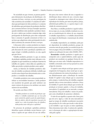 AULA 7 — Trabalho Produtivo e Improdutivo

   Na sociedade em que vivemos, as pessoas partici-               dos para criar outros valores de uso; a segunda é a
pam diretamente da produção, da distribuição e do                 distribuição desses valores de uso; a terceira etapa
consumo de bens e serviços, ou seja, participam da                é quando se empregam esses valores de uso para a
vida econômica da sociedade. O conjunto de indiví-                reprodução do sistema, por meio da polícia, justiça,
duos que participam da vida econômica é o conjunto                administração pública etc.; e a quarta etapa é a ati-
de indivíduos que participam da produção, distribui-              vidade de consumo pessoal.
ção e consumo de bens e serviços. Exemplo: operários                 Para Marx, o trabalho produtivo é aquele realiza-
quando trabalham estão ajudando a produzir. Quan-                 do na etapa um, ou seja, trabalho resultante na cria-
do com o salário que recebem compram algo, estão                  ção ou transformação de valores de uso, enquanto
participando da distribuição, pois estão comprando                o trabalho improdutivo é o trabalho desenvolvido
bens e consumo. E quando consomem os bens e os                    nas etapas de distribuição e manutenção da ordem
serviços que adquiriram estão participando da ativi-              estabelecida.
dade econômica de consumo de bens e serviços.                        O trabalho improdutivo, na realidade, acaba por
   A discussão sobre o caráter produtivo ou impro-                ser dependente do trabalho produtivo, porque ele
dutivo das atividades econômicas passa exatamente                 consome mais do que produz, no sentido de que de-
pela discussão de como a produção capitalista con-                vem ser pagas a força de trabalho e a cota de quem a
segue atingir o trabalho produtivo, ou seja, aquele               explora na realização da mais-valia (MARX, 1983).
que gera lucro.                                                      Resumindo: trabalho produtivo é aquele que é
   Trabalho produtivo, portanto é o que, no sistema               comprado com o capital dinheiro, sendo capaz de
de produção capitalista, produz mais-valia para o em-             produzir um excedente ou qualquer forma de tra-
pregador ou que transforma as condições materiais de              balho que crie mais-valia. Trabalho improdutivo é o
trabalho em capital e o dono delas em capitalista, tra-           trabalho contratado como serviço pessoal ou como
balho que produz o próprio produto como capital.                  artigo de consumo.
  Assim, ao falarmos de trabalho produtivo, fala-                    O capital é uma relação social que aparece com o
mos de trabalho socialmente definido, trabalho que                surgimento da burguesia, classe social que se apro-
envolve uma relação bem determinada entre o com-                  veita privadamente dos meios de produção e se fir-
prador e o vendedor do trabalho.                                  ma definitivamente após a dissolução do mundo
   O trabalho produtivo tem como propriedade sa-                  feudal. O capital é uma relação que se caracteriza
tisfazer as necessidades humanas e ainda produzir                 pela compra e venda da força de trabalho, surgindo
um excedente tão grande que pode satisfazer um                    quando tudo se torna mercadoria, inclusive a força
maior número de pessoas e/ou satisfazer um maior                  de trabalho. É a partir dessa relação que os meios de
número de necessidades.                                           produção se tornam capital, e a força de trabalho,
  De acordo com Marx (1983):                                      mercadoria. O capitalista vai ao mercado e compra
                                                                  mercadorias (força de trabalho e meios de produ-
     “Trabalho produtivo no sentido da produção capi-             ção) com a finalidade de aumentar o dinheiro.
     talista é o trabalho assalariado que, na troca pela             O valor de uso significa o quanto vale o bem, para
     parte variável do capital (a parte do capital despen-
                                                                  que ele serve. Agora, o valor de uma mercadoria é
     dida em salário), além de reproduzir essa parte do
                                                                  igual ao tempo de trabalho socialmente necessário
     capital (ou o valor da própria força de trabalho),
                                                                  para produzi-la. Já o valor que excede o valor da for-
     ainda produz mais-valia para o capitalista.”
                                                                  ça de trabalho e que vai para as mãos capitalistas,
   No processo de produção capitalista podemos                    Marx denomina mais-valia. A essência do capitalis-
identificar quatro atividades sociais básicas: a pri-             mo é a formação do valor e a apropriação da mais-
meira é aquela em que valores de uso são utiliza-                 valia pelo capital.

                                                             53
 