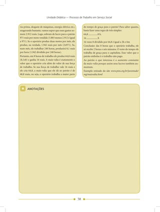 Unidade Didática — Processo de Trabalho em Serviço Social


ria-prima, desgaste de máquinas, energia elétrica etc.;        do tempo de graça para o patrão! Para saber quanto,
exagerando bastante, vamos supor que esses gastos so-          basta fazer uma regra de três simples:
mem 2.912 reais. Logo, sobram de lucro para o patrão           64,8 ...............8 h.
971 reais por moto vendida (3.883 menos 2.912 é igual          16 ..................X
a 971). Se o operário produz duas motos por mês, ele           16 vezes 8 dividido por 64,8 é igual a 2h e 6m
produz, na verdade, 1.942 reais por mês (2x971). Se,           Conclusão: das 8 horas que o operário trabalha, ele
num mês, ele trabalhar 240 horas, produzirá 8,1 reais          só recebe 2 horas e seis minutos. O resto do tempo ele
por hora (1.942 dividido por 240 horas).                       trabalha de graça para o capitalista. Esse valor que o
Portanto, em 8 horas de trabalho ele produz 64,8 reais         patrão embolsa é o trabalho não pago.
(8,1x8) e ganha 16 reais. A mais-valia é exatamente o          Ao patrão o que interessa é o aumento constante
valor que o operário cria além do valor de sua força           da mais-valia porque assim seus lucros também au-
de trabalho. Se sua força de trabalho vale 16 reais e          mentam.
ele cria 64,8, a mais-valia que ele dá ao patrão é de          Exemplo retirado do site www.pstu.org.br/juventude/
48,8 reais, ou seja, o operário trabalha a maior parte         mg/maisvalia.html




 *     AnOTAÇõES




                                                          58
 