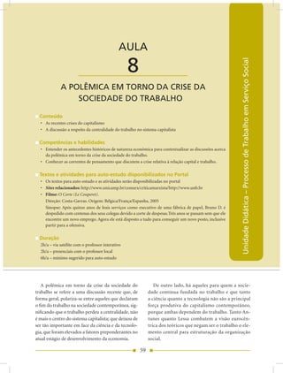 AULA 8 — A Polêmica em Torno da Crise da Sociedade do Trabalho


                                              AULA

                                                   8




                                                                                                           Unidade Didática – Processo de Trabalho em Serviço Social
                       ____________________
             A POLêMICA EM TORnO DA CRISE DA
                 SOCIEDADE DO TRABALHO

  Conteúdo
  • As recentes crises do capitalismo
  • A discussão a respeito da centralidade do trabalho no sistema capitalista

  Competências e habilidades
  • Entender os antecedentes históricos de natureza econômica para contextualizar as discussões acerca
    da polêmica em torno da crise da sociedade do trabalho.
  • Conhecer as correntes de pensamento que discutem a crise relativa à relação capital e trabalho.

  Textos e atividades para auto-estudo disponibilizados no Portal
  • Os textos para auto-estudo e as atividades serão disponibilizadas no portal
  • Sites relacionados: http://www.unicamp.br/cemarx/criticamarxista/http://www.unb.br
  • Filme: O Corte (Le Couperet).
    Direção: Costa-Gavras. Origem: Bélgica/França/Espanha, 2005
    Sinopse: Após quinze anos de leais serviços como executivo de uma fábrica de papel, Bruno D. é
    despedido com centenas dos seus colegas devido a corte de despesas.Três anos se passam sem que ele
    encontre um novo emprego. Agora ele está disposto a tudo para conseguir um novo posto, inclusive
    partir para a ofensiva.

  Duração
  2h/a – via satélite com o professor interativo
  2h/a – presenciais com o professor local
  6h/a – mínimo sugerido para auto-estudo




   A polêmica em torno da crise da sociedade do                  De outro lado, há aqueles para quem a socie-
trabalho se refere a uma discussão recente que, de            dade continua fundada no trabalho e que tanto
forma geral, polariza-se entre aqueles que declaram           a ciência quanto a tecnologia não são a principal
o fim do trabalho na sociedade contemporânea, sig-            força produtiva do capitalismo contemporâneo,
nificando que o trabalho perdeu a centralidade, não           porque ambas dependem do trabalho. Tanto An-
é mais o centro do sistema capitalista; que deixou de         tunes quanto Lessa combatem a visão eurocên-
ser tão importante em face da ciência e da tecnolo-           trica dos teóricos que negam ser o trabalho o ele-
gia, que foram elevados a fatores preponderantes no           mento central para estruturação da organização
atual estágio de desenvolvimento da economia.                 social.

                                                         59
 