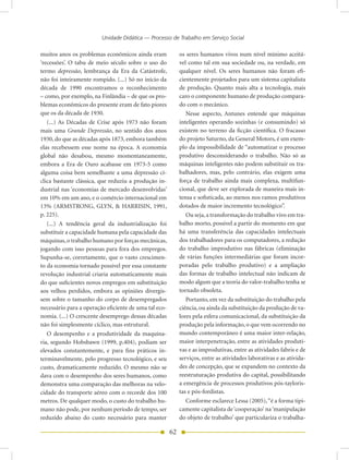 Unidade Didática — Processo de Trabalho em Serviço Social

muitos anos os problemas econômicos ainda eram              os seres humanos vivos num nível mínimo aceitá-
‘recessões’. O tabu de meio século sobre o uso do           vel como tal em sua sociedade ou, na verdade, em
termo depressão, lembrança da Era da Catástrofe,            qualquer nível. Os seres humanos não foram efi-
não foi inteiramente rompido. (...) Só no início da         cientemente projetados para um sistema capitalista
década de 1990 encontramos o reconhecimento                 de produção. Quanto mais alta a tecnologia, mais
– como, por exemplo, na Finlândia – de que os pro-          caro o componente humano de produção compara-
blemas econômicos do presente eram de fato piores           do com o mecânico.
que os da década de 1930.                                      Nesse aspecto, Antunes entende que máquinas
   (...) As Décadas de Crise após 1973 não foram            inteligentes operando sozinhas (e consumindo) só
mais uma Grande Depressão, no sentido dos anos              existem no terreno da ficção científica. O fracasso
1930, do que as décadas após 1873, embora também            do projeto Saturno, da General Motors, é um exem-
elas recebessem esse nome na época. A economia              plo da impossibilidade de “automatizar o processo
global não desabou, mesmo momentaneamente,                  produtivo desconsiderando o trabalho. Não só as
embora a Era de Ouro acabasse em 1973-5 como                máquinas inteligentes não podem substituir os tra-
alguma coisa bem semelhante a uma depressão cí-             balhadores, mas, pelo contrário, elas exigem uma
clica bastante clássica, que reduziu a produção in-         força de trabalho ainda mais complexa, multifun-
dustrial nas ‘economias de mercado desenvolvidas’           cional, que deve ser explorada de maneira mais in-
em 10% em um ano, e o comércio internacional em             tensa e sofisticada, ao menos nos ramos produtivos
13% (ARMSTRONG, GLYN, & HARRISIN, 1991,                     dotados de maior incremento tecnológico”.
p. 225).                                                       Ou seja, a transformação do trabalho vivo em tra-
   (...) A tendência geral da industrialização foi          balho morto, possível a partir do momento em que
substituir a capacidade humana pela capacidade das          há uma transferência das capacidades intelectuais
máquinas, o trabalho humano por forças mecânicas,           dos trabalhadores para os computadores, a redução
jogando com isso pessoas para fora dos empregos.            do trabalho improdutivo nas fábricas (eliminação
Supunha-se, corretamente, que o vasto crescimen-            de várias funções intermediárias que foram incor-
to da economia tornado possível por essa constante          poradas pelo trabalho produtivo) e a ampliação
revolução industrial criaria automaticamente mais           das formas de trabalho intelectual não indicam de
do que suficientes novos empregos em substituição           modo algum que a teoria do valor-trabalho tenha se
aos velhos perdidos, embora as opiniões divergis-           tornado obsoleta.
sem sobre o tamanho do corpo de desempregados                  Portanto, em vez da substituição do trabalho pela
necessário para a operação eficiente de uma tal eco-        ciência, ou ainda da substituição da produção de va-
nomia. (...) O crescente desemprego dessas décadas          lores pela esfera comunicacional, da substituição da
não foi simplesmente cíclico, mas estrutural.               produção pela informação, o que vem ocorrendo no
   O desempenho e a produtividade da maquina-               mundo contemporâneo é uma maior inter-relação,
ria, segundo Hobsbawn (1999, p.404), podiam ser             maior interpenetração, entre as atividades produti-
elevados constantemente, e para fins práticos in-           vas e as improdutivas, entre as atividades fabris e de
terminavelmente, pelo progresso tecnológico, e seu          serviços, entre as atividades laborativas e as ativida-
custo, dramaticamente reduzido. O mesmo não se              des de concepção, que se expandem no contexto da
dava com o desempenho dos seres humanos, como               reestruturação produtiva do capital, possibilitando
demonstra uma comparação das melhoras na velo-              a emergência de processos produtivos pós-tayloris-
cidade do transporte aéreo com o recorde dos 100            tas e pós-fordistas.
metros. De qualquer modo, o custo do trabalho hu-              Conforme esclarece Lessa (2005), “é a forma tipi-
mano não pode, por nenhum período de tempo, ser             camente capitalista de ‘cooperação’ na ‘manipulação
reduzido abaixo do custo necessário para manter             do objeto de trabalho’ que particulariza o trabalha-

                                                       62
 