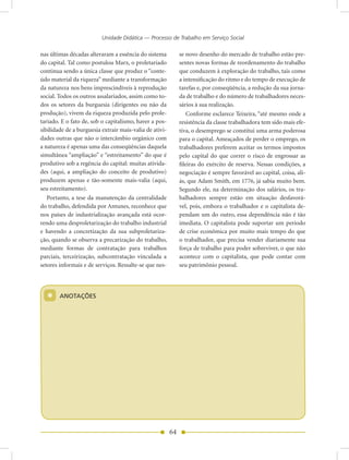 Unidade Didática — Processo de Trabalho em Serviço Social

nas últimas décadas alteraram a essência do sistema           se novo desenho do mercado de trabalho estão pre-
do capital. Tal como postulou Marx, o proletariado            sentes novas formas de reordenamento do trabalho
continua sendo a única classe que produz o “conte-            que conduzem à exploração do trabalho, tais como
údo material da riqueza” mediante a transformação             a intensificação do ritmo e do tempo de execução de
da natureza nos bens imprescindíveis à reprodução             tarefas e, por conseqüência, a redução da sua jorna-
social. Todos os outros assalariados, assim como to-          da de trabalho e do número de trabalhadores neces-
dos os setores da burguesia (dirigentes ou não da             sários à sua realização.
produção), vivem da riqueza produzida pelo prole-                 Conforme esclarece Teixeira, “até mesmo onde a
tariado. E o fato de, sob o capitalismo, haver a pos-         resistência da classe trabalhadora tem sido mais efe-
sibilidade de a burguesia extrair mais-valia de ativi-        tiva, o desemprego se constitui uma arma poderosa
dades outras que não o intercâmbio orgânico com               para o capital. Ameaçados de perder o emprego, os
a natureza é apenas uma das conseqüências daquela             trabalhadores preferem aceitar os termos impostos
simultânea “ampliação” e “estreitamento” do que é             pelo capital do que correr o risco de engrossar as
produtivo sob a regência do capital: muitas ativida-          fileiras do exército de reserva. Nessas condições, a
des (aqui, a ampliação do conceito de produtivo)              negociação é sempre favorável ao capital, coisa, ali-
produzem apenas e tão-somente mais-valia (aqui,               ás, que Adam Smith, em 1776, já sabia muito bem.
seu estreitamento).                                           Segundo ele, na determinação dos salários, os tra-
   Portanto, a tese da manutenção da centralidade             balhadores sempre estão em situação desfavorá-
do trabalho, defendida por Antunes, reconhece que             vel, pois, embora o trabalhador e o capitalista de-
nos países de industrialização avançada está ocor-            pendam um do outro, essa dependência não é tão
rendo uma desproletarização do trabalho industrial            imediata. O capitalista pode suportar um período
e havendo a concretização da sua subproletariza-              de crise econômica por muito mais tempo do que
ção, quando se observa a precarização do trabalho,            o trabalhador, que precisa vender diariamente sua
mediante formas de contratação para trabalhos                 força de trabalho para poder sobreviver, o que não
parciais, terceirização, subcontratação vinculada a           acontece com o capitalista, que pode contar com
setores informais e de serviços. Ressalte-se que nes-         seu patrimônio pessoal.




  *     AnOTAÇõES




                                                         64
 