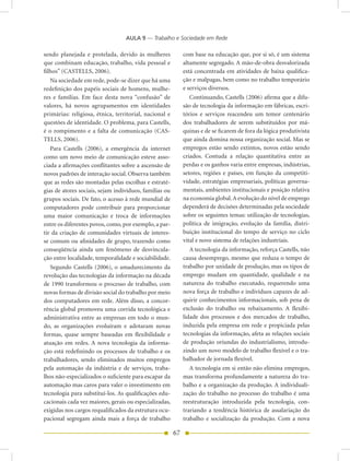 AULA 9 — Trabalho e Sociedade em Rede

sendo planejada e protelada, devido às mulheres              com base na educação que, por si só, é um sistema
que combinam educação, trabalho, vida pessoal e              altamente segregado. A mão-de-obra desvalorizada
filhos” (CASTELLS, 2006).                                    está concentrada em atividades de baixa qualifica-
   Na sociedade em rede, pode-se dizer que há uma            ção e malpagas, bem como no trabalho temporário
redefinição dos papéis sociais de homens, mulhe-             e serviços diversos.
res e famílias. Em face desta nova “confusão” de                Continuando, Castells (2006) afirma que a difu-
valores, há novos agrupamentos em identidades                são de tecnologia da informação em fábricas, escri-
primárias: religiosa, étnica, territorial, nacional e        tórios e serviços reacendeu um temor centenário
questões de identidade. O problema, para Castells,           dos trabalhadores de serem substituídos por má-
é o rompimento e a falta de comunicação (CAS-                quinas e de se ficarem de fora da lógica produtivista
TELLS, 2006).                                                que ainda domina nossa organização social. Mas se
   Para Castells (2006), a emergência da internet            empregos estão sendo extintos, novos estão sendo
como um novo meio de comunicação esteve asso-                criados. Contuda a relação quantitativa entre as
ciada a afirmações conflitantes sobre a ascensão de          perdas e os ganhos varia entre empresas, indústrias,
novos padrões de interação social. Observa também            setores, regiões e países, em função da competiti-
que as redes são montadas pelas escolhas e estraté-          vidade, estratégias empresariais, políticas governa-
gias de atores sociais, sejam indivíduos, famílias ou        mentais, ambientes institucionais e posição relativa
grupos sociais. De fato, o acesso à rede mundial de          na economia global. A evolução do nível de emprego
computadores pode contribuir para proporcionar               dependerá de decisões determinadas pela sociedade
uma maior comunicação e troca de informações                 sobre os seguintes temas: utilização de tecnologias,
entre os diferentes povos, como, por exemplo, a par-         política de imigração, evolução da família, distri-
tir da criação de comunidades virtuais de interes-           buição institucional do tempo de serviço no ciclo
se comum ou afinidades de grupo, trazendo como               vital e novo sistema de relações industriais.
conseqüência ainda um fenômeno de desvincula-                   A tecnologia da informação, reforça Castells, não
ção entre localidade, temporalidade e sociabilidade.         causa desemprego, mesmo que reduza o tempo de
   Segundo Castells (2006), o amadurecimento da              trabalho por unidade de produção, mas os tipos de
revolução das tecnologias da informação na década            emprego mudam em quantidade, qualidade e na
de 1990 transformou o processo de trabalho, com              natureza do trabalho executado, requerendo uma
novas formas de divisão social do trabalho por meio          nova força de trabalho e indivíduos capazes de ad-
dos computadores em rede. Além disso, a concor-              quirir conhecimentos informacionais, sob pena de
rência global promoveu uma corrida tecnológica e             exclusão do trabalho ou rebaixamento. A flexibi-
administrativa entre as empresas em todo o mun-              lidade dos processos e dos mercados de trabalho,
do, as organizações evoluíram e adotaram novas               induzida pela empresa em rede e propiciada pelas
formas, quase sempre baseadas em flexibilidade e             tecnologias da informação, afeta as relações sociais
atuação em redes. A nova tecnologia da informa-              de produção oriundas do industrialismo, introdu-
ção está redefinindo os processos de trabalho e os           zindo um novo modelo de trabalho flexível e o tra-
trabalhadores, sendo eliminados muitos empregos              balhador de jornada flexível.
pela automação da indústria e de serviços, traba-               A tecnologia em si então não elimina empregos,
lhos não-especializados o suficiente para escapar da         mas transforma profundamente a natureza do tra-
automação mas caros para valer o investimento em             balho e a organização da produção. A individuali-
tecnologia para substituí-los. As qualificações edu-         zação do trabalho no processo do trabalho é uma
cacionais cada vez maiores, gerais ou especializadas,        reestruturação introduzida pela tecnologia, con-
exigidas nos cargos requalificados da estrutura ocu-         trariando a tendência histórica de assalariação do
pacional segregam ainda mais a força de trabalho             trabalho e socialização da produção. Com a nova

                                                        67
 