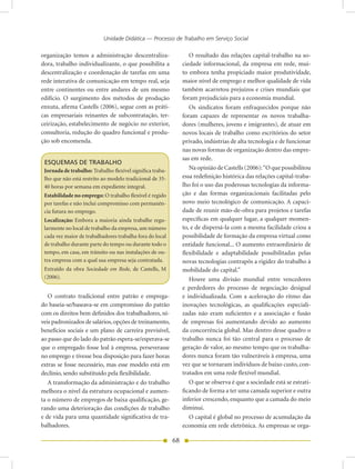 Unidade Didática — Processo de Trabalho em Serviço Social

organização temos a administração descentraliza-                   O resultado das relações capital-trabalho na so-
dora, trabalho individualizante, o que possibilita a            ciedade informacional, da empresa em rede, mui-
descentralização e coordenação de tarefas em uma                to embora tenha propiciado maior produtividade,
rede interativa de comunicação em tempo real, seja              maior nível de emprego e melhor qualidade de vida
entre continentes ou entre andares de um mesmo                  também acarretou prejuízos e crises mundiais que
edifício. O surgimento dos métodos de produção                  foram prejudiciais para a economia mundial.
enxuta, afirma Castells (2006), segue com as práti-                Os sindicatos foram enfraquecidos porque não
cas empresariais reinantes de subcontratação, ter-              foram capazes de representar os novos trabalha-
ceirização, estabelecimento de negócio no exterior,             dores (mulheres, jovens e imigrantes), de atuar em
consultoria, redução do quadro funcional e produ-               novos locais de trabalho como escritórios do setor
ção sob encomenda.                                              privado, indústrias de alta tecnologia e de funcionar
                                                                nas novas formas de organização dentro das empre-
                                                                sas em rede.
 ESQUEMAS DE TRABALHO
 Jornada de trabalho: Trabalho flexível significa traba-           Na opinião de Castells (2006): “O que possibilitou
 lho que não está restrito ao modelo tradicional de 35-         essa redefinição histórica das relações capital-traba-
 40 horas por semana em expediente integral.                    lho foi o uso das poderosas tecnologias da informa-
 Estabilidade no emprego: O trabalho flexível é regido          ção e das formas organizacionais facilitadas pelo
 por tarefas e não inclui compromisso com permanên-             novo meio tecnológico de comunicação. A capaci-
 cia futura no emprego.                                         dade de reunir mão-de-obra para projetos e tarefas
 Localização: Embora a maioria ainda trabalhe regu-             específicas em qualquer lugar, a qualquer momen-
 larmente no local de trabalho da empresa, um número            to, e de dispersá-la com a mesma facilidade criou a
 cada vez maior de trabalhadores trabalha fora do local         possibilidade de formação da empresa virtual como
 de trabalho durante parte do tempo ou durante todo o           entidade funcional... O aumento extraordinário de
 tempo, em casa, em trânsito ou nas instalações de ou-          flexibilidade e adaptabilidade possibilitadas pelas
 tra empresa com a qual sua empresa seja contratada.            novas tecnologias contrapôs a rigidez do trabalho à
 Extraído da obra Sociedade em Rede, de Castells, M             mobilidade do capital.”
 (2006).                                                           Houve uma divisão mundial entre vencedores
                                                                e perdedores do processo de negociação desigual
   O contrato tradicional entre patrão e emprega-               e individualizada. Com a aceleração do ritmo das
do baseia-se/baseava-se em compromisso do patrão                inovações tecnológicas, as qualificações especiali-
com os direitos bem definidos dos trabalhadores, ní-            zadas não eram suficientes e a associação e fusão
veis padronizados de salários, opções de treinamento,           de empresas foi aumentando devido ao aumento
benefícios sociais e um plano de carreira previsível,           da concorrência global. Mas dentro desse quadro o
ao passo que do lado do patrão espera-se/esperava-se            trabalho nunca foi tão central para o processo de
que o empregado fosse leal à empresa, perseverasse              geração de valor, ao mesmo tempo que os trabalha-
no emprego e tivesse boa disposição para fazer horas            dores nunca foram tão vulneráveis à empresa, uma
extras se fosse necessário, mas esse modelo está em             vez que se tornaram indivíduos de baixo custo, con-
declínio, sendo substituído pela flexibilidade.                 tratados em uma rede flexível mundial.
   A transformação da administração e do trabalho                  O que se observa é que a sociedade está se estrati-
melhora o nível da estrutura ocupacional e aumen-               ficando de forma a ter uma camada superior e outra
ta o número de empregos de baixa qualificação, ge-              inferior crescendo, enquanto que a camada do meio
rando uma deterioração das condições de trabalho                diminui.
e de vida para uma quantidade significativa de tra-                O capital é global no processo de acumulação da
balhadores.                                                     economia em rede eletrônica. As empresas se orga-

                                                           68
 