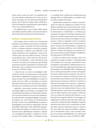 AULA 9 — Trabalho e Sociedade em Rede

nizam cada vez mais em redes e os capitalistas não            é o resultado desse conjunto de transformações que
são mais aqueles proprietários dos meios de pro-              abrange, direta ou indiretamente, as camadas sociais
dução, eles agora não são facilmente identificáveis           em todas as regiões do mundo.
porque são de diversas origens, desde administra-                A globalização também leva a fusões e reestrutu-
dores até banqueiros, passando pelos especuladores            rações de empresas, mudanças de capital e de uni-
novos-ricos, empreendedores etc.                              dades de produção para outros países onde a mão-
   Na realidade temos o que Castells (2006) chama             de-obra é mais barata, em geral mantendo o contro-
de entidade capitalista coletiva sem rosto, formada de        le administrativo, a distribuição e o marketing nos
fluxos financeiros operados por redes eletrônicas.            seus países de origem. Tal situação impulsiona mu-
                                                              danças no modelo organizacional que somente se
INTERNET E COMUNICAÇÃO DE MASSA                               tornam possíveis por meio de tecnologias de comu-
   Até há alguns anos, os teóricos da comunicação             nicação e softwares integrados através da internet.
definiam como mídia de massa apenas a imprensa,               A conseqüência imediata dessas reestruturações é
o cinema, o rádio e a televisão. No início da década          tanto o aumento de produtividade e a expansão de
de 90, os sistemas eletrônicos interativos baseados           algumas economias periféricas como também de-
em computação e telefonia eram definidos como                 missões e aviltação do emprego, com redução de sa-
mídias emergentes, mas, atualmente, a internet já é           lários, terceirização, perdas de direitos trabalhistas e
tratada como uma nova mídia de massa. A rede de               previdenciários (CASTELLS, 2006).
computadores que a forma saiu das redes de pes-                  O poder da mídia levanta questões como a di-
quisas de universidades e outras instituições para            minuição do papel do Estado, o enfraquecimento
se tornar um sistema de comunicação que abrange               da sociedade civil e dos laços comunitários, com a
expressivas parcelas da população em grande parte             conseqüente necessidade de regulamentação do se-
do mundo, o que a transformou em parte da cultura             tor por intermédio dos órgãos governamentais e/ou
de massa (CASTELLS, 2006).                                    da sociedade civil (MORAES, 2003). Também nessa
   A internet não se encaixa no paradigma tradi-              área, a internet possui pontos comuns e divergentes
cional das teorias da comunicação, que pressupõe              das outras mídias sob vários aspectos. Tal como en-
passividade e fragilidade dos receptores da comuni-           tre as empresas de mídia convencionais, existe uma
cação, levando a novas possibilidades na relação do           concentração dos principais serviços da internet nas
sujeito com essa mídia, em particular na maneira              mãos de poucas empresas, no Brasil e no mundo. As
pela qual a internet se torna um meio para compor-            diferenças abrangem vários aspectos: a regulamen-
tamentos que contribuem para formar identidades.              tação da internet depende muito de entidades inter-
   Assistimos a uma sempre crescente revolução das            nacionais, mas essa regulamentação torna-se mais
tecnologias digitais, que abrange a convergência dos          limitada devido às características tecnológicas desse
meios de telecomunicação com sistemas de computa-             meio, de difícil controle, como atestam o tráfego de
ção. A internet constitui-se no meio mais amplamen-           vírus, as invasões de sistemas pelos hackers e a pu-
te conhecido dessa convergência digital, com profun-          blicação de pornografia infantil e de mensagens de
do impacto em novas formas de relacionamentos                 organizações criminosas pela rede. Nas mídias con-
pessoais e sociais, novas possibilidades de pesquisa e        vencionais, a regulamentação é dirigida às empresas
aprendizagem, novos tipos de organizações e formas            detentoras dos meios, mas a comunicação na inter-
de trabalho. Além disso, a rede mundial de computa-           net pode acontecer diretamente entre os usuários.
dores (internet) também se constitui num novo ins-            Por outro lado, esse aspecto possibilita a organiza-
trumento para a globalização econômica e cultural,            ção de movimentos sociais, como ativismo ecoló-
com conseqüências positivas e negativas em diver-             gico, movimentos antiglobalização e de valorização
sas áreas. Para Castells (2006), a sociedade em rede          de minorias culturais e sociais (CASTELLS, 2006).

                                                         69
 