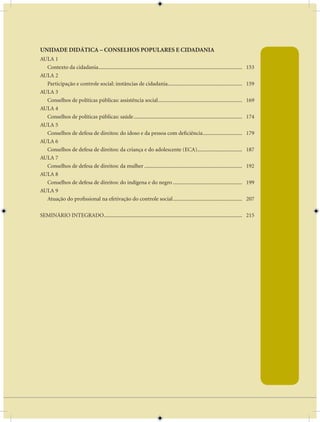 AULA 1 — A Base do Pensamento Econômico

UNIDADE DIDÁTICA – CONSELHOS POPULARES E CIDADANIA
AULA 1
  Contexto da cidadania ..........................................................................................................   153
AULA 2
  Participação e controle social: instâncias de cidadania.......................................................                     159
AULA 3
  Conselhos de políticas públicas: assistência social ..............................................................                 169
AULA 4
  Conselhos de políticas públicas: saúde ................................................................................            174
AULA 5
  Conselhos de defesa de direitos: do idoso e da pessoa com deficiência .............................                                179
AULA 6
  Conselhos de defesa de direitos: da criança e do adolescente (ECA).................................                                187
AULA 7
  Conselhos de defesa de direitos: da mulher ........................................................................                192
AULA 8
  Conselhos de defesa de direitos: do indígena e do negro ...................................................                        199
AULA 9
  Atuação do profissional na efetivação do controle social ...................................................                       207

SEMINÁRIO INTEGRADO...................................................................................................... 215




                                                                            ix
 