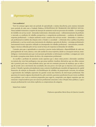 Unidade Didática — Estratégias de Trabalho em Serviço Social


    Apresentação

   Caro acadêmico!
   Você irá começar agora mais um período de aprendizado e muitas descobertas, pois estamos iniciando
novo período de aula com a Unidade Didática: ESTRATÉGIAS DE TRABALHO EM SERVIÇO SOCIAL.
Nessa unidade trataremos a respeito da inserção do assistente social nos processos do trabalho – as estratégias
de trabalho em serviço social – demandas tradicionais e demandas atuais – redimensionamento da profissão:
o mercado, as condições de trabalho, perspectivas e competências profissionais – condições de trabalho e
respostas profissionais – a relação assistente social e usuários dos serviços sociais – demandas e a interven-
ção profissional no âmbito das relações entre o Estado e a sociedade – a dimensão ética e política da prática
profissional e o serviço social como instrumento de cidadania e garantia de direitos – estratégia profissional e
instrumental técnico-operativo utilizado no desempenho do trabalho profissional – instrumentos, metodo-
logias e técnicas utilizadas pelo serviço social na busca de respostas às demandas do trabalho.
   Contudo, para que o aprendizado se concretize é preciso muita dedicação e disponibilidade de cada um,
principalmente de vocês, alunos; a nós cabe auxiliá-los nessa trajetória, dando as concepções teóricas, meto-
dológicas e instrumentais para que vocês possam aprofundar as informações recebidas e consigam por meio
do estudo e pesquisas atuar dentro da ética e do compromisso profissional.
   Ao escolher a profissão de assistente social, supomos que o aluno esteja pronto a desvendar caminhos
na maioria das vezes bem pedregosos, mas que possa também visualizar alternativas que aos olhos comuns
não é possível, pois essa é uma profissão única, que está em constante processo de mudança, que se refaz e
age de acordo com o movimento das sociedades, dos seus povos e de tudo que se relaciona com as questões
sociais. O desafio é grande, principalmente nesse contexto de globalização mundial, da hegemonia do capital
financeiro, da redução na demanda e da flexibilização do trabalho, da pauperização crescente, da exclusão
e agravamento das múltiplas expressões da questão social, base histórica da intervenção profissional. Não
queremos de maneira alguma desestimulá-los, pelo contrário, queremos parabenizá-los por terem escolhido
essa profissão e por vocês se sentirem preparados para segui-la, cumprindo com alguns requisitos que são
essenciais e imprescindíveis para um exercício profissional consciente e ético (Projeto ético-político), e que a
atuação profissional de vocês deixe explícitos os compromissos da categoria.

  Sejam bem-vindos!

                                                       Professora especialista Maria Roney de Queiroz Leandro




                                                      74
 