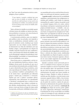 Unidade Didática — Estratégias de Trabalho em Serviço Social

seu “fazer” por meio de parâmetros teóricos, meto-                              cas assumidas pelo serviço social na leitura da socie-
dológicos, éticos e políticos.                                                  dade e na construção de respostas à questão social.
                                                                                    A questão social é indissociável da sociabilidade
       “O que importa é entender a profissão hoje como
                                                                                capitalista e, particularmente, das configurações as-
       mais um tipo de trabalho na sociedade. Desde os
                                                                                sumidas pelo trabalho e pelo Estado na expansão
       anos 80, vem-se afirmando que o serviço social é uma
       especialização do trabalho, uma profissão particular                     monopolista do capital. A gênese da questão social
       inscrita na divisão social e técnica do trabalho coleti-                 na sociedade burguesa deriva do caráter coletivo
       vo da sociedade¹.”                                                       da produção contraposto à apropriação privada da
                                                                                própria atividade humana – o trabalho –, das con-
   Tanto a divisão do trabalho na sociedade quanto                              dições necessárias à sua realização, assim como de
a divisão técnica do trabalho no interior das estru-                            seus frutos. É inseparável da emergência do “traba-
turas produtivas se mostram com novas formas de                                 lhador livre”, que depende da venda de sua força de
organização e de gestão de trabalho.                                            trabalho como meio de satisfação de suas necessida-
   A reestruturação produtiva, tanto nas organiza-                              des vitais (IAMAMOTO, 2007).
ções públicas como nas privadas, vem impondo a                                      A mesma autora reitera que a questão social ex-
todos os trabalhadores, incluindo também a cate-                                pressa, portanto, uma arena de lutas políticas e cul-
goria de assistentes sociais, mudanças que trazem                               turais na disputa dos projetos societários, informa-
repercussões nas suas relações sociais, interferin-                             dos por distintos interesses de classe na condução
do diretamente nas vidas dos indivíduos com suas                                das políticas econômicas e sociais, que trazem o selo
famílias, amigos, e principalmente nas relações do                              das particularidades históricas nacionais, podendo
trabalho, impondo situações das mais conflitantes1,                             ser traduzidas pelas desigualdades econômicas, po-
como: a precarização das relações de trabalho, ame-                             líticas e culturais das classes sociais, mediatizadas
aça de desemprego, exigências de polivalência, mul-                             por disparidades nas relações de gênero, caracterís-
tifuncionalidade, necessidade no desenvolvimento                                ticas étnico-raciais e formações regionais, colocan-
de novas habilidades, entre outras.                                             do em causa amplos segmentos da sociedade civil
   Dessa forma, para se compreender o serviço so-                               no acesso aos bens da civilização.
cial, seus fundamentos históricos, teóricos e meto-                                 Quando o assistente social é provocado para in-
dológicos devem partir da premissa de que essa é                                tervir na realidade ele busca respostas aos questio-
uma profissão determinada pela sociedade brasilei-                              namentos surgidos no exercício da profissão, valen-
ra, que se desenvolveu por forças societárias, como                             do-se do próprio saber e de experiências acumula-
uma especialização do trabalho. Mas, de outra for-                              das por meio de elaborações intelectuais e com as
ma, a profissão é também e principalmente o fru-                                sistematizações da prática que foram reunidas ao
to de muitas lutas e aprendizados por diferentes                                longo do tempo. Também se utiliza de técnicas e
grupos e sujeitos que a constroem e a vivenciam.                                métodos que dão subsídios a sua intervenção; nesse
Sujeitos que com a “prática” acumulam saberes,                                  momento, segundo Faleiros (2008), o foco da inter-
sistematizam essas informações em aprendizados                                  venção social se constrói no processo de articula-
e “devolvem”, contribuindo para a criação de uma                                ção do poder dos usuários e sujeitos da ação pro-
cultura profissional. Logo, analisar a profissão su-                            fissional no enfrentamento das questões relacionais
põe abordar, simultaneamente, todas as formas de                                complexas do dia, pois envolvem a construção de
pensar e atuar que foram ao longo do tempo sendo                                estratégias para dispor de recursos, poder, agilida-
incorporadas, atribuindo visibilidade às bases teóri-                           de, acesso, organização, informação, comunicação.
                                                                                O profissional de serviço social define seu trabalho
1
    A inflexão nessa perspectiva foi dada por IANAMOTO, M.V. e
    CARVALHO, R. Relações Sociais e Serviço Social no Brasil. São Paulo,
                                                                                a partir de estratégias de ação, utilizadas por meio
    Cortez/Celats, 1982.                                                        de instrumentos e técnicas de intervenção.

                                                                           76
 
