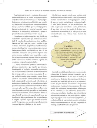 AULA 1 — A Inserção do Assistente Social nos Processos do Trabalho...

   Para Faleiros é inegável a produção do conheci-                O objeto do serviço social, nesse sentido, está
mento no serviço social. Insiste no processo dialéti-          intimamente vinculado a uma visão de homem e
co de desconstrução/reconstrução do objeto da pro-             mundo, fundamentado numa perspectiva teórica
fissão como método crítico e histórico que possibi-            de que, no modo capitalista de produção, impli-
lita desenvolver estratégias relacionais e situacionais        ca uma opção política – a teoria norteadora da
da ação. Acredita também que a estratégia prática              ação, a ação que reconstrói a teoria, demonstra
da ação profissional só é possível construir com a             de que lado está o serviço social. E, desde o mo-
teorização da intervenção profissional, a partir da            vimento de reconceituação, o serviço social tem
procura do conhecimento do serviço social.                     construído uma ação voltada para a maioria da
   Dessa forma, o assistente social é sem dúvida um            população.
trabalhador especializado, que vende a sua capaci-
dade de trabalho demandando uma força qualifica-
da e de um “agir” que tem caráter científico, já que
se baseia em teorias, diagnósticos, fundamentação                                  VEJA BEM...
teórico-científica. Esse processo de compra e venda                  ESTE ASSUNTO NÃO SE ESGOTA AQUI,
da força de trabalho especializada em troca de um                    PELO CONTRÁRIO, ESSE É SÓ O INÍCIO
salário faz com que o serviço social ingresse nesse                  E DEVE SERVIR PARA VOCÊ PROCURAR
universo como mediador entre o capital e o traba-                       SUAS PRÓPRIAS ESTRATÉGIAS DE
lho, mas que também se insere e vivencia as dificul-                   CONHECIMENTO E FORMAÇÃO DO
dades advindas do modelo capitalista vigente, por                            INSTRUMENTAL PARA
vender sua própria força de trabalho.                                            O SEU “AGIR”.
   O serviço social é uma profissão consolidada, le-
gitimada socialmente, o que significa que tem uma
função social. As profissões são criadas para respon-
der às necessidades dos homens. O desenvolvimento                 Por tudo abordado, concluiremos essa exposição
das forças produtivas envolve as necessidades de no-           valendo-nos de Faleiros quando ele explica que o
vas profissões, assim como considera outras desne-             processo do trabalho se dá por meio de mediações
cessárias. Mas, mesmo respondendo a uma necessi-               complexas na dinâmica das relações particulares e
dade social, ele pode ser corroborado pelo número de           gerais dos processos de fragilização social para inter-
assistentes sociais inseridos no mercado de trabalho,          vir nas relações de força, nos recursos e nos poderes
pelo fato de que eles, efetivamente, trabalham desen-          institucionais, visando a fortalecer o poder dos mais
volvendo ações que têm um produto, produto social              frágeis, dos oprimidos, dos explorados, pelo resgate
com dimensões econômicas e políticas; ainda assim,             da sua cidadania, da sua autonomia, da sua auto-
o serviço social mantém, historicamente, o dilema da           estima, das condições singulares da sobrevivência
especificidade profissional, especificidade essa que           individual e coletiva, de sua participação e organi-
é dada pelo objeto profissional. Em termos bastan-             zação e que, para se ter sucesso nessa empreitada, o
te simples, a questão é: para que trabalha o serviço           profissional há de usar os instrumentos e técnicas
social? A resposta a essa questão responde, também,            mais acertadas à situação, ou seja, pôr em prática as
com qual objetivo trabalha o serviço social.                   estratégias de trabalho em serviço social.



                                                                   CONTINUA NA PRÓXIMA AULA




                                                          77
 