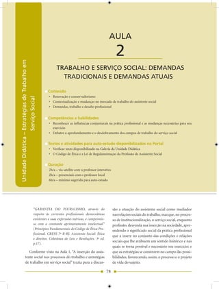 Unidade Didática — Estratégias de Trabalho em Serviço Social


                                                                                            AULA

                                                                     ____________________          2
Unidade Didática – Estratégias de Trabalho em




                                                     TRABALHO E SERVIÇO SOCIAL: DEMANDAS
                                                       TRADICIONAIS E DEMANDAS ATUAIS

                                                Conteúdo
                                                • Renovação e conservadorismo
                   Serviço Social




                                                • Contextualização e mudanças no mercado de trabalho do assistente social
                                                • Demandas, trabalho e desafio profissional


                                                Competências e habilidades
                                                • Reconhecer as influências conjunturais na prática profissional e as mudanças necessárias para seu
                                                  exercício
                                                • Debater o aprofundamento e o desdobramento dos campos de trabalho do serviço social


                                                Textos e atividades para auto-estudo disponibilizados no Portal
                                                • Verificar texto disponibilizado na Galeria da Unidade Didática
                                                • O Código de Ética e a Lei de Regulamentação da Profissão de Assistente Social


                                                Duração
                                                2h/a – via satélite com o professor interativo
                                                2h/a – presenciais com o professor local
                                                6h/a – mínimo sugerido para auto-estudo




                                     “GARANTIA DO PLURALISMO, através do                         são a atuação do assistente social como mediador
                                     respeito às correntes profissionais democráticas            nas relações sociais do trabalho, mas que, no proces-
                                     existentes e suas expressões teóricas, e compromis-         so de institucionalização, o serviço social, enquanto
                                     so com o constante aprimoramento intelectual”               profissão, desvenda sua inserção na sociedade, apre-
                                     (Princípios Fundamentais do Código de Ética Pro-
                                                                                                 endendo o significado social da prática profissional
                                     fissional. CRESS 7a R-RJ. Assistente Social: Ética
                                                                                                 que a insere no conjunto das condições e relações
                                     e direitos. Coletânea de Leis e Resoluções. 3a ed.
                                                                                                 sociais que lhe atribuem um sentido histórico e nas
                                     p.17).
                                                                                                 quais se torna possível e necessário seu exercício; e
                Conforme visto na Aula 1, “A inserção do assis-                                  que as estratégias se constroem no campo das possi-
             tente social nos processos do trabalho e estratégias                                bilidades, favorecendo, assim, o processo e o projeto
             de trabalho em serviço social” trazia para a discus-                                de vida do sujeito.

                                                                                           78
 