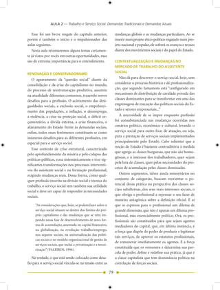 AULA 2 — Trabalho e Serviço Social: Demandas Tradicionais e Demandas Atuais

   Esse foi um breve resgate do capítulo anterior,                  mudanças globais e as mudanças particulares. Ao se
porém é também o início e o impulsionador das                       inserir num projeto ético-político engajado num pro-
aulas seguintes.                                                    jeto nacional e popular, ele sofrerá os avanços e recuos
   Nesta aula retomaremos alguns temas certamen-                    diante dos movimentos sociais e do papel do Estado.
te já vistos por vocês em outras oportunidades, mas
são de extrema importância para o entendimento.                     CONTEXTUALIZAÇÃO E MUDANÇAS NO
                                                                    MERCADO DE TRABALHO DO ASSISTENTE
                                                                    SOCIAL
RENOVAÇÃO E CONSERVADORISMO
   O agravamento da “questão social” diante da                         Não dá para descrever o serviço social, hoje, sem
                                                                    considerar o processo histórico e de profissionaliza-
consolidação e da crise do capitalismo no mundo,
                                                                    ção, que segundo Iamamoto está “configurado em
do processo de reestruturação produtiva, assumiu
                                                                    mecanismo de distribuição de caridade privada das
na atualidade diferentes contornos, trazendo novos
                                                                    classes dominantes para se transformar em uma das
desafios para a profissão. O acirramento das desi-
                                                                    engrenagens de execução das políticas sociais do Es-
gualdades sociais, a exclusão social, o empobreci-
                                                                    tado e setores empresariais...”
mento das populações, a inflação, o desemprego,
a violência, a crise na proteção social, o déficit or-                 A necessidade de se impor enquanto profissão
çamentário, a dívida externa, a crise financeira, o                 foi consubstanciada nas mudanças ocorridas nos
afastamento do Estado frente às demandas sociais,                   cenários político, econômico e cultural, levando o
enfim, todos esses fenômenos constituem-se como                     serviço social para outro foco de atuação, ou seja,
inúmeros desafios para as diferentes profissões, em                 para a prestação de serviços sociais implementados
especial para o serviço social.                                     principalmente pelo Estado. Cabe salientar que a
                                                                    noção de Estado é bastante contraditória à medida
   Esse contexto de crise estrutural, caracterizado
                                                                    que agrega as classes burguesas, que não são homo-
pelo aprofundamento da miséria e pelo colapso das
                                                                    gêneas, e o interesse dos trabalhadores, quer sejam
políticas públicas, ecoa sistematicamente e traz sig-
                                                                    pela luta de classes, quer pelas necessidades do pro-
nificantes transformações nos processos interventi-
                                                                    cesso de acumulação pelas classes dominadas.
vos do assistente social e na formação profissional,
exigindo mudanças reais. Dessa forma, como qual-                       Outros segmentos, talvez ainda minoritários no
quer profissão inscrita na divisão social e técnica do              conjunto de categorias, buscam reorientar o po-
trabalho, o serviço social tem também sua utilidade                 tencial dessa prática na perspectiva das classes so-
                                                                    ciais subalternas, dos seus reais interesses sociais, o
social e deve ser capaz de responder às necessidades
                                                                    que obriga o profissional a repensar o seu fazer de
sociais.
                                                                    maneira antagônica sobre a definição oficial. É aí
     “As considerações que, hoje, se podem fazer sobre o            que se expressa para o profissional um dilema de
     serviço social situam-se dentro dos limites do pró-            grande dimensão, que não é apenas um dilema pro-
     prio capitalismo e das mudanças que se vêm im-                 fissional, mas essencialmente político. Ora, os pro-
     pondo nessa fase de desenvolvimento de nova for-               fissionais são constituídos para que sejam agentes
     ma de acumulação, assentada no capital financeiro,             mediadores do capital, que, em última instância, é
     na globalização, na revolução trabalho/emprego,                a força que dispõe do poder de produzir e legitimar
     nos seguros sociais, na universalização das políti-
                                                                    tais serviços, de aprovar os estatutos profissionais,
     cas sociais e no modelo organizacional de gestão de
                                                                    de remunerar imediatamente os agentes. É a força
     serviços sociais, que inclui a privatização e a tercei-
                                                                    constituída que os remunera e determina sua par-
     rização” (FALEIROS, 1996).
                                                                    cela de poder, define e redefine sua prática, já que é
   Na verdade, o que está sendo colocado como desa-                 a classe capitalista que tem dominância política na
fio para o serviço social vincula-se na tensão entre as             correlação de forças sociais.

                                                               79
 