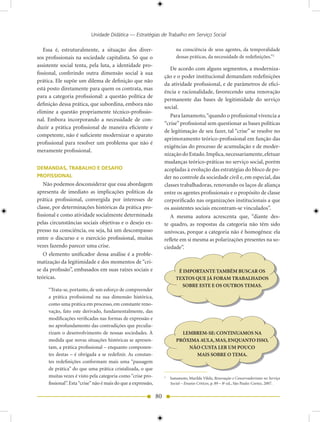 Unidade Didática — Estratégias de Trabalho em Serviço Social

   Essa é, estruturalmente, a situação dos diver-                          na consciência de seus agentes, da temporalidade
sos profissionais na sociedade capitalista. Só que o                       dessas práticas, da necessidade de redefinições.”2
assistente social tenta, pela luta, a identidade pro-
                                                                       De acordo com alguns segmentos, a moderniza-
fissional, conferindo outra dimensão social à sua
                                                                    ção e o poder institucional demandam redefinições
prática. Ele supõe um dilema de definição que não
                                                                    da atividade profissional, e de parâmetros de efici-
está posto diretamente para quem os contrata, mas
                                                                    ência e racionalidade, favorecendo uma renovação
para a categoria profissional: a questão política de
                                                                    permanente das bases de legitimidade do serviço
definição dessa prática, que subordina, embora não
                                                                    social.
elimine a questão propriamente técnico-profissio-
                                                                       Para Iamamoto, “quando o profissional vivencia a
nal. Embora incorporando a necessidade de con-
                                                                    “crise” profissional sem questionar as bases políticas
duzir a prática profissional de maneira eficiente e
                                                                    de legitimação de seu fazer, tal “crise” se resolve no
competente, não é suficiente modernizar o aparato
                                                                    aprimoramento teórico-profissional em função das
profissional para resolver um problema que não é
                                                                    exigências do processo de acumulação e de moder-
meramente profissional.
                                                                    nização do Estado. Implica, necessariamente, efetuar
                                                                    mudanças teórico-práticas no serviço social, porém
DEMANDAS, TRABALHO E DESAFIO                                        acopladas à evolução das estratégias do bloco de po-
PROFISSIONAL                                                        der no controle da sociedade civil e, em especial, das
   Não podemos desconsiderar que essa abordagem                     classes trabalhadoras, renovando os laços de aliança
apresenta de imediato as implicações políticas da                   entre os agentes profissionais e o propósito de classe
prática profissional, convergida por interesses de                  corporificado nas organizações institucionais a que
classe, por determinações históricas da prática pro-                os assistentes sociais encontram-se vinculados”.
fissional e como atividade socialmente determinada                     A mesma autora acrescenta que, “diante des-
pelas circunstâncias sociais objetivas e o desejo ex-               te quadro, as respostas da categoria não têm sido
presso na consciência, ou seja, há um descompasso                   unívocas, porque a categoria não é homogênea: ela
entre o discurso e o exercício profissional, muitas                 reflete em si mesma as polarizações presentes na so-
vezes fazendo parecer uma crise.                                    ciedade”.
   O elemento unificador dessa análise é a proble-
matização da legitimidade e dos momentos de “cri-
se da profissão”, embasados em suas raízes sociais e                        É IMPORTANTE TAMBÉM BUSCAR OS
teóricas.                                                                  TEXTOS QUE JÁ FORAM TRABALHADOS
                                                                             SOBRE ESTE E OS OUTROS TEMAS.
     “Trata-se, portanto, de um esforço de compreender
     a prática profissional na sua dimensão histórica,
     como uma prática em processo, em constante reno-
     vação, fato este derivado, fundamentalmente, das
     modificações verificadas nas formas de expressão e
     no aprofundamento das contradições que peculia-
     rizam o desenvolvimento de nossas sociedades. À                         LEMBREM-SE: CONTINUAMOS NA
     medida que novas situações históricas se apresen-                     PRÓXIMA AULA, MAS, ENQUANTO ISSO,
     tam, a prática profissional – enquanto componen-                          NÃO CUSTA LER UM POUCO
     tes destas – é obrigada a se redefinir. As constan-                         MAIS SOBRE O TEMA.
     tes redefinições conformam mais uma “passagem
     de prática” do que uma prática cristalizada, o que
     muitas vezes é visto pela categoria como “crise pro-           2
                                                                        Iamamoto, Marilda Vilela, Renovação e Conservadorismo no Serviço
     fissional”. Esta “crise” não é mais do que a expressão,            Social – Ensaios Críticos, p. 89 – 8a ed., São Paulo: Cortez, 2007.


                                                               80
 