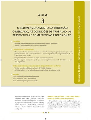 AULA 3 — O Redimensionamento da Profissão: O Mercado, as Condições de Trabalho...


                                              AULA




                                                                                                               Unidade Didática – Estratégias de Trabalho em Serviço Social
                      ____________________         3
   O REDIMENSIONAMENTO DA PROfISSÃO:
O MERCADO, AS CONDIÇõES DE TRABALHO, AS
PERSPECTIVAS E COMPETêNCIAS PROfISSIONAIS

Conteúdo
• Formação acadêmica e o reconhecimento enquanto categoria profissional
• Avanços e dificuldades no (para) exercício da profissão

Competências e habilidades
• Observar e analisar as mudanças ocorridas na sociedade e na categoria, principalmente após o rom-
  pimento histórico com o conservadorismo e o avanço da profissão com a regulamentação da Lei
  8.662, de 7 de junho de 1993
• Compreender o funcionamento das regras da sociedade capitalista
• Discutir a respeito dos impactos gerados pelo modelo capitalista no mercado de trabalho e no exer-
  cício da profissão

Textos e atividades para auto-estudo disponibilizados no Portal
• Verificar texto disponibilizado na Galeria da Unidade Didática
• O Código de Ética e a Lei de Regulamentação da Profissão de Assistente Social

Duração
2h/a – via satélite com o professor interativo
2h/a – presenciais com o professor local
6h/a – mínimo sugerido para auto-estudo




   “COMPROMISSO COM A QUALIDADE DOS                               FORMAÇÃO ACADêMICA E O RECONHECIMENTO
   SERVIÇOS PRESTADOS à população e com o apri-                   ENqUANTO CATEGORIA PROFISSIONAL
   moramento intelectual, na perspectiva da competên-                O assistente social vem gradativamente am-
   cia profissional” (Princípios Fundamentais do Código           pliando seu espaço de atuação, rompendo com o
   de Ética Profissional. CRESS 7a R-RJ. Assistente So-           estigma de profissão vinculada aos serviços públi-
   cial: Ética e direitos. Coletânea de Leis e Resoluções.        cos e abrangendo cada vez mais seu exercício pro-
   3a ed. p. 17).                                                 fissional.

                                                             81
 