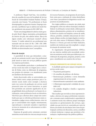 AULA 3 — O Redimensionamento da Profissão: O Mercado, as Condições de Trabalho...

  A professora Raquel Sant’Ana, vice-coordena-                de recursos humanos, em programas de prevenção,
dora do conselho de curso da Faculdade de Serviço             bem como para a realização de visitas domiciliares
Social da Universidade Estadual Paulista (Unesp),             com vistas a procederem ao diagnóstico social e aos
concorda com Ivanete. “Os profissionais só ficam              possíveis encaminhamentos.
desempregados se quiserem mesmo. Emprego sem-                    Nos órgãos públicos as atuações são ainda mais
pre tem, o problema é que os salários são muito bai-          abrangentes, tanto nas esferas municipal, estadual e
xos, geralmente não passam de R$ 2.000”, diz.                 federal. As atribuições variam desde a elaboração de
   “Existe uma desigualdade de salários muito gran-           planos, planejamentos, projetos até ao atendimen-
de pelo Brasil. Alguns municípios, principalmente             to direto ao usuário em hospitais, centros de saúde,
do interior do país, têm salários baixos. Mas já há           clínicas, presídios, unidades educacionais de inter-
alguns estados com valorização razoável”, afirma              nação, abrigos, escolas, em órgãos ligados à constru-
                                                              ção civil, entre outros. O Ministério Público, a De-
Ivanete. “A média salarial de um profissional sem
                                                              fensoria e o Fórum, por meio do Poder Judiciário,
mestrado está em torno de R$. 1.500 e R$ 2.000.
                                                              também são instâncias que têm ampliado o campo
Pode haver salários superiores e outros em torno de
                                                              de atuação do assistente social.
R$ 800, em determinadas áreas”, exemplifica.
                                                                 As organizações não-governamentais (ONGs),
                                                              em sua maioria, também pela necessidade contra-
áreas de atuação
                                                              tam um assistente social, tanto para elaboração e co-
   A quantidade de áreas que demandam a atua-                 ordenação de programas, pesquisas, projetos, como
ção de um assistente social é vasta. Esse profissional        para o atendimento aos usuários dos serviços.
pode inserir-se tanto nos serviços públicos quanto
em empresas particulares.
                                                              ESPAÇOS EMERGENTES NO SERVIÇO SOCIAL
   Em universidades particulares o profissional de
serviço social atua tanto na triagem para a conces-              A atualidade aponta para espaços emergentes no
                                                              serviço social, como:
são de bolsas como na elaboração de programas,
nos projetos de extensão e no atendimento junto                  • Orçamento participativo.
aos familiares dos funcionários.                                 • Os conselhos de políticas e de direitos.
   Ainda discorrendo sobre as universidades, po-                 • Reestruturação produtiva e novas demandas
demos inferir outro campo promissor para o as-                     organizacionais do serviço social.
sistente social, tendo como exemplo a docência                   • Desenvolvimento sustentável e meio ambiente.
tanto nos cursos de graduação em serviço social                  • A filantropia empresarial e entidades da socie-
presencial como nos cursos interativos, os quais                   dade civil.
têm permitido um aumento significativo da em-                    • Os cuidados dirigidos à família e segmentos
pregabilidade deste profissional e na função de co-                vulneráveis.
ordenação, como professores locais ou interativos.               Vale ressaltar que em todas as áreas supramencio-
Vale frisar que a abertura desse campo tem contri-            nadas a abertura de espaço profissional, manuten-
buído para que os referidos profissionais sejam es-           ção e extensão estará condicionada à capacidade de
timulados a galgar novos conhecimentos, uma vez               o assistente social criar, elaborar, propor estratégias
que as universidades têm exigido, minimamente,                necessárias ao aprimoramento dos serviços, capa-
especialização e mestrado somados à experiência               cidade essa que terá de ser construída por meio da
na área no momento de se selecionarem os referi-              leitura, do estudo, da articulação, bem como da par-
dos profissionais.                                            ticipação contínua em discussões, cursos, conselhos
   Empresas de grande porte costumam contratar                e demais instâncias e espaços que permitam a for-
assistentes sociais tendo em vista sua atuação na área        mulação e implementação das políticas públicas.

                                                         83
 
