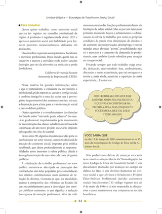 Unidade Didática — Estratégias de Trabalho em Serviço Social

  Para trabalhar                                               mensionamento das funções profissionais diante da
   Quem quiser trabalhar como assistente social                limitação da esfera estatal. Mas se por um lado num
precisa ter registro no conselho profissional da               primeiro momento houve o achatamento e a dimi-
região. A profissão é regulamentada desde 1957 e               nuição da oferta de trabalho, por outro as próprias
apenas o assistente social está habilitado para for-           condições da perda e/ou diminuição de direitos e
necer pareceres socioeconômicos utilizados em                  do aumento da pauperização, desemprego e outras
avaliações.                                                    mazelas estão abrindo “portas”, possibilitando não
   Os conselhos regionais acompanham e fiscalizam              só o exercício e o aumento da demanda de profis-
o exercício profissional. Desse modo, quem não se              sionais, mas também dando subsídios para atuação
inscrever e exercer a atividade pode sofrer sanções            no campo social.
do órgão, que vão da advertência e multa até a perda              Frisando sempre que todo trabalho exige estu-
do diploma.                                                    do, dedicação, oportunidade, luta, conhecimento,
                        Colaborou Fernanda Bassette            discussão e muita experiência, que vai enriquecer a
                  Assessoria de Imprensa do CFESS.             teoria e, mais ainda, propiciar a aquisição de mais
                                                               experiência... E assim vai.
   Nessa matéria há grandes informações sobre
o que o pretendente, o estudante ou até mesmo o
profissional, pode esperar ao cursar o serviço social,
e também instigá-lo a uma das ações que é prerro-                      DEVO LEMBRAR-LHES QUE ESSE
gativa inquestionável dos assistentes sociais, ou seja,               ASSUNTO AINDA NÃO SE ESGOTOU
a disposição para a luta, para a transformação social                   E QUE VAMOS CONTINUAR NA
e para o debate político.                                             PRÓXIMA AULA, MAS, ENQUANTO
                                                                        VOCÊ ESPERA, QUE TAL LER O
   Outras questões e o reordenamento das funções
                                                                               TEXTO ABAIXO?
do Estado estão “entrando porta adentro” do exer-
cício profissional, impulsionados pelo movimento
de reconstrução das classes subalternas em busca da
construção de um novo projeto societário imposto
pelo quadro de crise do capital.
   Já nos anos 90, algumas mudanças se dão para os              VOCê SABIA QUE
profissionais no setor estatal, campo tradicional de            no dia 13 de março de 2008 comemoraram-se os 15
atuação do assistente social, impostas pela política            anos da homologação do Código de Ética do/da As-
neoliberal, que altera profundamente as responsa-               sistente Social.
bilidades antes inerentes à esfera pública, aliada à
desregulamentação do mercado e de corte de gastos                 Não poderíamos deixar de começar esta aula
públicos.                                                      sem ressaltar a importância da “homologação do
   A redefinição do trabalho profissional no setor             novo Código de Ética do Assistente Social. É um
público encontra-se alicerçada na percepção das                documento marcado por avanços no campo da
contradições das lutas populares pela consolidação             defesa da ética e dos direitos humanos no ser-
dos direitos constitucionais num contexto de re-               viço social e que afirmou e fortaleceu o Projeto
dução de direitos. Constata-se que, na atualidade,             Ético-Político Profissional das/dos assistentes
quanto à perspectiva das reformas do Estado, há                sociais brasileiros/as”. O código vigente era de
um encaminhamento para a destruição dos servi-                 9 de maio de 1986 e já não respondia às discus-
ços públicos existentes, o que significa a redução             sões e posicionamentos nas conjunturas sociais
dos espaços de inserção profissional, além do redi-            brasileiras.

                                                          84
 
