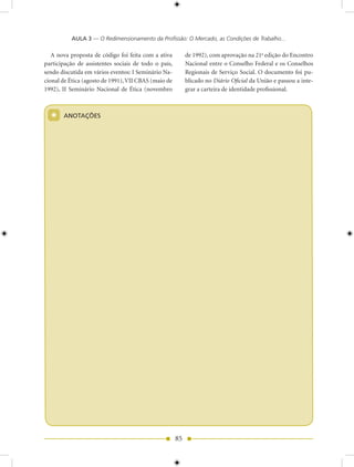 AULA 3 — O Redimensionamento da Profissão: O Mercado, as Condições de Trabalho...

   A nova proposta de código foi feita com a ativa         de 1992), com aprovação na 21a edição do Encontro
participação de assistentes sociais de todo o país,        Nacional entre o Conselho Federal e os Conselhos
sendo discutida em vários eventos: I Seminário Na-         Regionais de Serviço Social. O documento foi pu-
cional de Ética (agosto de 1991), VII CBAS (maio de        blicado no Diário Oficial da União e passou a inte-
1992), II Seminário Nacional de Ética (novembro            grar a carteira de identidade profissional.



  *    ANOTAÇõES




                                                      85
 