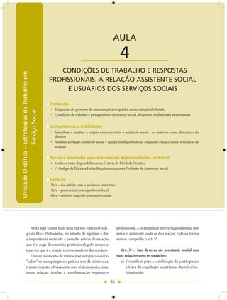 Unidade Didática — Estratégias de Trabalho em Serviço Social


                                                                                            AULA

                                                                     ____________________          4
                                                   CONDIÇõES DE TRABALHO E RESPOSTAS
Unidade Didática – Estratégias de Trabalho em




                                                PROfISSIONAIS. A RELAÇÃO ASSISTENTE SOCIAL
                                                     E USUáRIOS DOS SERVIÇOS SOCIAIS

                                                Conteúdo
                                                • Exigências do processo de acumulação do capital e modernização do Estado
                   Serviço Social




                                                • Condições de trabalho e protagonismo do serviço social. Respostas profissionais às demandas


                                                Competências e habilidades
                                                • Identificar e analisar a relação existente entre o assistente social e os usuários como detentores de
                                                  direitos
                                                • Analisar a relação assistente social e equipe multiprofissional enquanto espaço, modo e técnicas de
                                                  atuação


                                                Textos e atividades para auto-estudo disponibilizados no Portal
                                                • Verificar texto disponibilizado na Galeria da Unidade Didática
                                                • O Código de Ética e a Lei de Regulamentação da Profissão de Assistente Social


                                                Duração
                                                2h/a – via satélite com o professor interativo
                                                2h/a – presenciais com o professor local
                                                6h/a – mínimo sugerido para auto-estudo




                Nesta aula vamos mais uma vez nos valer do Códi-                                 profissional, a estratégia de intervenção adotada por
             go de Ética Profissional, no intuito de legalizar e dar                             este e o ambiente onde se deu a ação. E dessa forma
             a importância merecida a uma das esferas de atuação                                 vemos cumprido o art. 5°.
             que é o auge do exercício profissional; pelo menos a
             meu ver, que é a relação com os usuários dos serviços.                                Art. 5o – São deveres do assistente social nas
                É nesse momento de interação e integração que o                                  suas relações com os usuários:
             “saber” se transpõe para a prática e se dá o início da                                a) Contribuir para a viabilização da participação
             transformação, obviamente não só do usuário, mas,                                         efetiva da população usuária nas decisões ins-
             numa relação circular, a transformação perpassa o                                         titucionais.

                                                                                          86
 