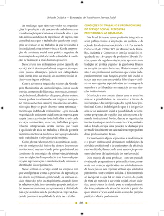 Unidade Didática — Estratégias de Trabalho em Serviço Social

   As mudanças que vêm ocorrendo nas organiza-                  CONDIÇÕES DE TRABALHO E PROTAGONISMO
ções da produção e do processo de trabalho trazem               DO SERVIÇO SOCIAL. RESPOSTAS
transformações para todos os setores da vida, o que             PROFISSIONAIS àS DEMANDAS
não isenta a condição de exploração do capital, mas                No Brasil firma-se como profissão integrada ao
contribui para que o trabalhador ganhe em condi-                setor público frente à ampliação do controle e da
ções de realizar-se no trabalho, já que o trabalho é            ação do Estado junto à sociedade civil. Por meio da
incondicional a sua sobrevivência e faz da interven-            Portaria 35, de 19/04/1949, do Ministério de Traba-
ção do assistente social uma prática negadora da                lho, Indústria e Comércio, o serviço social foi en-
dominação do capital, elevando o trabalho à condi-              quadrado no 14º grupo de profissões liberais. Po-
ção de realização a mais humana possível.                       rém, apesar da regulamentação, não apresenta uma
   Nesse relato nos utilizaremos como exemplo do                tradição de prática peculiar às profissões liberais
serviço social desempenhado na empresa, mas que,                na acepção corrente do termo. Historicamente, ele
com poucas alterações, podem ser extrapolados                   não é um profissional autônomo que exerce inde-
para outras áreas de atuação do assistente social, in-          pendentemente suas funções, porém não exclui os
clusive em órgãos públicos.                                     traços que marcam uma prática liberal que viabili-
   Com o advento e resgate dos valores da Aborda-               ze em seus agentes especializados certa margem de
gem Humanística da Administração, com o uso de                  manobra e de liberdade no exercício de suas fun-
teorias, contextos de liderança, motivação, comuni-             ções institucionais.
cação informal, dinâmicas de grupo, dentre outros,                 Na relação e no contato direto com os usuários,
houve ganhos nas discussões na empresa, rompen-                 abre-se a possibilidade de reorientar a forma de
do com os conceitos clássicos mecanicistas de admi-             intervenção e da interpretação do papel desse pro-
nistração. Hoje se pode observar uma retomada –                 fissional. Com a indefinição do que é e do que faz,
mesmo que indefinida teoricamente –, por meio da                abre-se ao assistente social a possibilidade de apre-
requisição do assistente social junto à empresa, para           sentar propostas de trabalho que ultrapassem a de-
suprir com as carências do trabalhador na oferta de             manda institucional. Porém, dentre as organizações
serviços assistenciais, materiais, trabalhos grupais,           institucionais que mediatizam o exercício profissio-
relações interpessoais, dentre outros, que visam                nal, o Estado ocupa uma posição de destaque por
à qualidade de vida no trabalho, a fim de garantir              ser tradicionalmente um dos maiores empregadores
também a melhoria dos bens e serviços produzidos                desse profissional no Brasil.
pelo trabalhador e ofertados pela empresa.                         De acordo com alguns segmentos, a modernização
   Como afirma Faleiros (2002), a construção do ob-             e o poder institucional demandam redefinições da
jeto do serviço social hoje se faz dentro do contexto           atividade profissional e de parâmetros de eficiência
institucional, no exercício do poder profissional, no           e racionalidade, favorecendo uma renovação perma-
confronto de estratégias de sobrevivência/vivência              nente das bases de legitimidade do serviço social.
com as exigências da reprodução e as formas de per-                Nos marcos de uma profissão com um passado
cepção, representação e manifestação de interesses e            eivado pelo pragmatismo e pelo utilitarismo, repre-
identidades das organizações.                                   senta um avanço significativo no estabelecimento
   Nesse sentido, o serviço social na empresa tem               de bases para o seu repensar crítico, que estabelece
que configurar-se como o processo de reprodução                 parâmetros teoricamente sólidos e fundamentais,
do objeto da profissão, gerenciando os serviços so-             ao recuperar o que há de mais criativo, do ponto
ciais oferecidos pelo seu requisitante, atuando junto           de vista do método e da teoria social crítico-dialé-
às relações sociais, interpessoais e grupais, articulan-        tica, como pano de fundo para o enriquecimento
do novos mecanismos para promover a efetividade                 das interpretações de situações sociais a partir das
das ações assistenciais de que dispõe a empresa, bus-           quais atua o serviço social, assim como das próprias
cando promover a qualidade de vida no trabalho.                 particularidades profissionais.

                                                           88
 