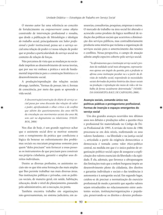 Unidade Didática — Estratégias de Trabalho em Serviço Social

   O mesmo autor faz uma referência ao conceito                 sessorias, consultorias, pesquisas, empresas e outros.
de fortalecimento ou empowerment como objeto                    O mercado de trabalho na área social foi alterado e
construído de intervenção profissional e ressalta,              acrescido como produto da lógica neoliberal de re-
que desde a publicação de Metodologia e ideologia               dução das políticas sociais que acarretou a diminui-
do trabalho social, principalmente em Saber profis-             ção dos serviços públicos, mas contraditoriamente
sional e poder institucional, pensa ser o serviço so-           produziu uma miséria que reclama a organização de
cial uma relação de poder e é nessa relação de poder            serviços sociais para o amortecimento das tensões
que se produz a particularidade do serviço social no            e conflitos. Nessa perspectiva, o campo de atuação
contexto de relação de forças.                                  admite amplo espectro coberto pelo serviço social.
  Não percamos de vista que as mudanças na socie-
                                                                     “Se afirmássemos que a instituição serviço social é pro-
dade impelem ao desenvolvimento de novas teorias,                    duto da realidade social mais abrangente, expressaría-
que por sua vez embasa a prática e será de funda-                    mos apenas um ângulo da questão, pois a profissão se
mental importância para a construção histórica e o                   afirma como instituição peculiar na e a partir da di-
desenvolvimento social.                                              visão do trabalho social, respondendo às necessidades
   A produção/reprodução das relações sociais                        sociais derivadas da prática histórica das classes sociais
abrange, também, “formas de pensar, isto é, formas                   na produção e reprodução dos meios de vida e de tra-
de consciência, por meio das quais se apreende a                     balho de forma socialmente determinada.” (MARIL-
vida social.                                                         DA IAMAMOTO; RAUL DE CARVALHO, 2008).

     A desconstrução/construção do objeto de serviço so-        Avanços sociais, comando único nas
     cial passa por uma discussão das relações de saber         políticas públicas e protagonismo profissional.
     e poder, aprofundando o olhar crítico e de conflito        Formas de inserção e espaços emergentes do
     que advém dos questionamentos dos anos 60/70,              serviço social
     da vinculação aos movimentos sociais dos anos 80,
                                                                   Um dos grandes avanços ocorridos nos últimos
     sem cair no dogmatismo ou relativismo. (FALEI-
                                                                anos nos debates e produções sobre a questão ética
     ROS, 2008)
                                                                e profissional foi materializado no Código de Éti-
   Nos dias de hoje, é um grande equívoco achar                 ca Profissional de 1993. A revisão do texto de 1986
que o assistente social deve se motivar somente                 processou-se em dois níveis, reafirmando os seus
com o rompimento da prática que condiciona a                    valores fundantes – na liberdade e na justiça social
lógica da benesse no enfrentamento dos proble-                  –, articulada a partir da exigência democrática: a
mas sociais ou executam programas somente para                  democracia é tomada como valor ético-político
quem “deles precisam” sem fornecer a essas pesso-               central, na medida em que é o único padrão de or-
as os instrumentos de que precisam para construir               ganização político-social capaz de assegurar a expli-
sua própria cidadania, garantir e ampliar seus di-              citação dos valores essenciais da liberdade e da eqüi-
reitos individuais.                                             dade. É ela, ademais, que favorece a ultrapassagem
   Dentre as diversas profissões, os assistentes so-            das limitações reais que a ordem burguesa impõe ao
ciais são os que têm uma formação das mais amplas               desenvolvimento pleno da cidadania, dos direitos
que lhes permite trabalhar nas mais diversas áreas.             e garantias individuais e sociais e das tendências à
Nas instituições públicas e privadas, com as políti-            autonomia e à autogestão social. Em segundo lugar,
cas sociais, de maneira geral, em saúde, habitação,             cuidou-se de precisar a normatização do exercício
educação, desde o nível do planejamento, passando               profissional de modo a permitir que aqueles valores
pelo administrativo, até a execução, na ponta.                  sejam retraduzidos no relacionamento entre assis-
   Também encontra trabalho em organizações                     tentes sociais, instituições/organizações e popula-
não-governamentais, no sistema judiciário, em as-               ção, preservando-se os direitos e deveres profissio-

                                                           90
 