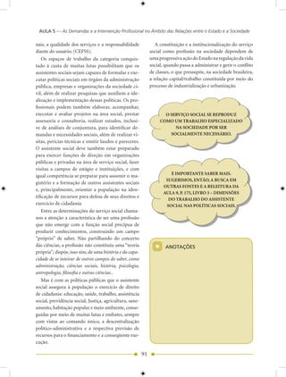 AULA 5 — As Demandas e a Intervenção Profissional no Âmbito das Relações entre o Estado e a Sociedade

nais, a qualidade dos serviços e a responsabilidade               A constituição e a institucionalização do serviço
diante do usuário. (CEFSS).                                    social como profissão na sociedade dependem de
    Os espaços de trabalho da categoria conquis-               uma progressiva ação do Estado na regulação da vida
tado à custa de muitas lutas possibilitam que os               social, quando passa a administrar e gerir o conflito
assistentes sociais sejam capazes de formular e exe-           de classes, o que pressupõe, na sociedade brasileira,
cutar políticas sociais em órgãos da administração             a relação capital/trabalho constituída por meio do
pública, empresas e organizações da sociedade ci-              processo de industrialização e urbanização.
vil, além de realizar pesquisas que auxiliem a ide-
alização e implementação dessas políticas. Os pro-
fissionais podem também elaborar, acompanhar,
executar e avaliar projetos na área social, prestar                    O SERVIÇO SOCIAL SE REPRODUZ
assessoria e consultoria, realizar estudos, inclusi-                 COMO UM TRABALHO ESPECIALIZADO
ve de análises de conjuntura, para identificar de-                         NA SOCIEDADE POR SER
mandas e necessidades sociais, além de realizar vi-                      SOCIALMENTE NECESSÁRIO.
sitas, perícias técnicas e emitir laudos e pareceres.
O assistente social deve também estar preparado
para exercer funções de direção em organizações
públicas e privadas na área de serviço social, fazer
visitas a campos de estágio e instituições, e com
                                                                         É IMPORTANTE SABER MAIS.
igual competência se preparar para assumir o ma-
                                                                       SUGERIMOS, ENTÃO, A BUSCA EM
gistério e a formação de outros assistentes sociais
                                                                      OUTRAS FONTES E A RELEITURA DA
e, principalmente, orientar a população na iden-
                                                                      AULA 9, P. 175, LIVRO 3 – DIMENSÕES
tificação de recursos para defesa de seus direitos e
                                                                        DO TRABALHO DO ASSISTENTE
exercício de cidadania.                                                SOCIAL NAS POLÍTICAS SOCIAIS.
    Entre as determinações do serviço social chama-
nos a atenção a característica de ser uma profissão
que não emerge com a função social precípua de
produzir conhecimentos, construindo um campo
“próprio” de saber. Não partilhando do concerto
das ciências, a profissão não constituiu uma “teoria
própria”; dispõe, isso sim, de uma história e da capa-
                                                                 *     ANOTAÇõES

cidade de se inteirar de outros campos do saber, como
administração, ciências sociais, história, psicologia,
antropologia, filosofia e outras ciências..
    Mas é com as políticas públicas que o assistente
social assegura à população o exercício de direito
de cidadania: educação, saúde, trabalho, assistência
social, previdência social, Justiça, agricultura, sane-
amento, habitação popular e meio ambiente, conse-
guidas por meio de muitas lutas e embates, sempre
com vistas ao comando único, a descentralização
político-administrativa e a respectiva previsão de
recursos para o financiamento e a conseqüente exe-
cução.

                                                          91
 